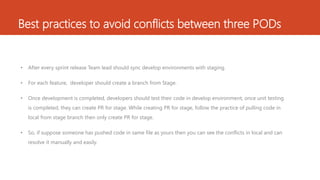 Best practices to avoid conflicts between three PODs
• After every sprint release Team lead should sync develop environments with staging.
• For each feature, developer should create a branch from Stage.
• Once development is completed, developers should test their code in develop environment, once unit testing
is completed, they can create PR for stage. While creating PR for stage, follow the practice of pulling code in
local from stage branch then only create PR for stage.
• So, if suppose someone has pushed code in same file as yours then you can see the conflicts in local and can
resolve it manually and easily.
 