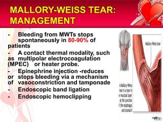 MALLORY-WEISS TEAR:
    MANAGEMENT
-   Bleeding from MWTs stops
    spontaneously in 80-90% of
patients
- A contact thermal modality, such
as multipolar electrocoagulation
(MPEC) or heater probe.
- Epinephrine injection -reduces
or stops bleeding via a mechanism
of vasoconstriction and tamponade
- Endoscopic band ligation
- Endoscopic hemoclipping


                                     15/81
 