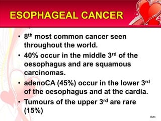 ESOPHAGEAL CANCER

 • 8th most common cancer seen
   throughout the world.
 • 40% occur in the middle 3rd of the
   oesophagus and are squamous
   carcinomas.
 • adenoCA (45%) occur in the lower 3rd
   of the oesophagus and at the cardia.
 • Tumours of the upper 3rd are rare
   (15%)
                                          16/81
 