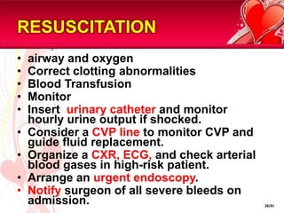 RESUSCITATION
•   airway and oxygen
•   Correct clotting abnormalities
•   Blood Transfusion
•   Monitor
•   Insert urinary catheter and monitor
    hourly urine output if shocked.
•   Consider a CVP line to monitor CVP and
    guide fluid replacement.
•   Organize a CXR, ECG, and check arterial
    blood gases in high-risk patient.
•   Arrange an urgent endoscopy.
•   Notify surgeon of all severe bleeds on
    admission.                                28/81
 