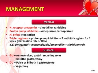 MANAGEMENT

                               MEDICAL

•   H2 receptor antagonist - cimetidine, ranitidine
•   Proton pump inhibitors – omeprazole, lanzoprazole
•   H. pylori irradication
•   Triple regimen – proton pump inhibitor + 2 antibiotics given for 1
    week (elimination rate > 90%)
    e.g. Omeprazol + metronidazole/amoxycillin + clarithromycin
                               SURGICAL
• GU – remove ulcer, gastrin secreting zone
    – Billroth I gastrectomy
• DU – Polya or Billroth II gastrectomy
    – Vagotomy
                                                                         31/81
 
