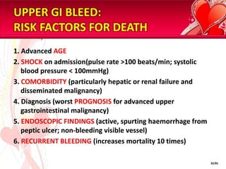 UPPER GI BLEED:
RISK FACTORS FOR DEATH
1. Advanced AGE
2. SHOCK on admission(pulse rate >100 beats/min; systolic
   blood pressure < 100mmHg)
3. COMORBIDITY (particularly hepatic or renal failure and
   disseminated malignancy)
4. Diagnosis (worst PROGNOSIS for advanced upper
   gastrointestinal malignancy)
5. ENDOSCOPIC FINDINGS (active, spurting haemorrhage from
   peptic ulcer; non-bleeding visible vessel)
6. RECURRENT BLEEDING (increases mortality 10 times)

                                                            32/81
 