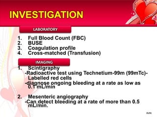 INVESTIGATION
         LABORATORY

 1.    Full Blood Count (FBC)
 2.    BUSE
 3.    Coagulation profile
 4.    Cross-matched (Transfusion)
          IMAGING
 1.    Scintigraphy
      -Radioactive test using Technetium-99m (99mTc)-
       Labelled red cells
      -diagnose ongoing bleeding at a rate as low as
       0.1 mL/min
 2.    Mesenteric angiography
      -Can detect bleeding at a rate of more than 0.5
       mL/min.
                                                        35/81
 