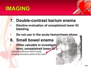 IMAGING

 7. Double-contrast barium enema
 •        Elective evaluation of unexplained lower GI
          bleeding
 •        Do not use in the acute hemorrhage phase
 8. Small bowel enema
 •        Often valuable in investigation of long-
          term, unexplained lower GI bleeding
     Example of barium enema study
     showing ulcerative colitis of the colon



                                                        37/81
 