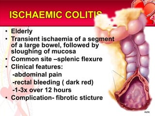 ISCHAEMIC COLITIS
• Elderly
• Transient ischaemia of a segment
  of a large bowel, followed by
  sloughing of mucosa
• Common site –splenic flexure
• Clinical features:
  -abdominal pain
  -rectal bleeding ( dark red)
  -1-3x over 12 hours
• Complication- fibrotic sticture

                                     43/81
 