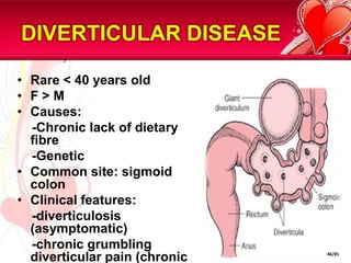DIVERTICULAR DISEASE

• Rare < 40 years old
• F>M
• Causes:
  -Chronic lack of dietary
  fibre
  -Genetic
• Common site: sigmoid
  colon
• Clinical features:
  -diverticulosis
  (asymptomatic)
  -chronic grumbling
  diverticular pain (chronic   46/81
 