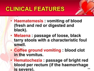 CLINICAL FEATURES
 • Haematemesis : vomiting of blood
   (fresh and red or digested and
   black).
 • Melaena : passage of loose, black
   tarry stools with a characteristic foul
   smell.
 • Coffee ground vomiting : blood clot
   in the vomitus.
 • Hematochezia : passage of bright red
   blood per rectum (if the haemorrhage
   is severe).                           7/81
 