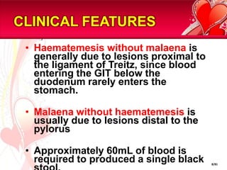 CLINICAL FEATURES
 • Haematemesis without malaena is
   generally due to lesions proximal to
   the ligament of Treitz, since blood
   entering the GIT below the
   duodenum rarely enters the
   stomach.

 • Malaena without haematemesis is
   usually due to lesions distal to the
   pylorus

 • Approximately 60mL of blood is
   required to produced a single black    8/81
 