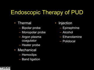 • Thermal
– Bipolar probe
– Monopolar probe
– Argon plasma
coagulator
– Heater probe
• Mechanical
– Hemoclips
– Band ligation
• Injection
– Epinephrine
– Alcohol
– Ethanolamine
– Polidocal
Endoscopic Therapy of PUD
 