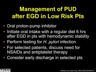 Management of PUD
after EGD in Low Risk Pts
• Oral proton-pump inhibitor
• Initiate oral intake with a regular diet 6 hrs
after EGD in pts with hemodynamic stability
• Perform testing for H. pylori infection
• For selected patients, discuss need for
NSAIDs and antiplatelet therapy
• Consider early discharge in selected pts
Gralnek et al. New Eng J Med 2008;359:928-37.
 