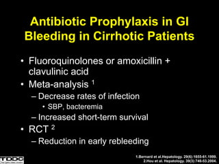 Antibiotic Prophylaxis in GI
Bleeding in Cirrhotic Patients
• Fluoroquinolones or amoxicillin +
clavulinic acid
• Meta-analysis 1
– Decrease rates of infection
• SBP, bacteremia
– Increased short-term survival
• RCT 2
– Reduction in early rebleeding
1.Bernard et al.Hepatology. 29(6):1655-61.1999.
2.Hou et al. Hepatology. 39(3):746-53.2004.
 
