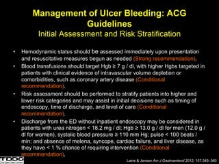 Management of Ulcer Bleeding: ACG
Guidelines
Initial Assessment and Risk Stratification
• Hemodynamic status should be assessed immediately upon presentation
and resuscitative measures begun as needed (Strong recommendation).
• Blood transfusions should target Hgb ≥ 7 g / dl, with higher Hgbs targeted in
patients with clinical evidence of intravascular volume depletion or
comorbidities, such as coronary artery disease (Conditional
recommendation).
• Risk assessment should be performed to stratify patients into higher and
lower risk categories and may assist in initial decisions such as timing of
endoscopy, time of discharge, and level of care (Conditional
recommendation).
• Discharge from the ED without inpatient endoscopy may be considered in
patients with urea nitrogen < 18.2 mg / dl; Hgb ≥ 13.0 g / dl for men (12.0 g /
dl for women), systolic blood pressure ≥ 110 mm Hg; pulse < 100 beats /
min; and absence of melena, syncope, cardiac failure, and liver disease, as
they have < 1 % chance of requiring intervention (Conditional
recommendation).
Laine & Jensen Am J Gastroenterol 2012; 107:345–360
 