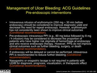 Management of Ulcer Bleeding: ACG Guidelines
Pre-endoscopic interventions
• Intravenous infusion of erythromycin (250 mg ~ 30 min before
endoscopy) should be considered to improve diagnostic yield and
decrease the need for repeat endoscopy. However, erythromycin
has not consistently been shown to improve clinical outcomes
(Conditional recommendation).
• Pre-endoscopic intravenous PPI (e.g., 80 mg bolus followed by 8 mg
/ h infusion) may be considered to decrease the proportion of
patients who have higher risk stigmata of hemorrhage at endoscopy
and who receive endoscopic therapy. However, PPIs do not improve
clinical outcomes such as further bleeding, surgery, or death
(Conditional recommendation).
• If endoscopy will be delayed or cannot be performed, intravenous
PPI is recommended to reduce further bleeding (Conditional
recommendation).
• Nasogastric or orogastric lavage is not required in patients with
UGIB for diagnosis, prognosis, visualization, or therapeutic effect
(Conditional recommendation).
Laine & Jensen Am J Gastroenterol 2012; 107:345–360
 