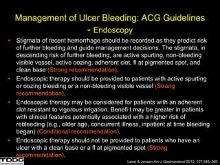 Management of Ulcer Bleeding: ACG Guidelines
- Endoscopy
• Stigmata of recent hemorrhage should be recorded as they predict risk
of further bleeding and guide management decisions. The stigmata, in
descending risk of further bleeding, are active spurting, non-bleeding
visible vessel, active oozing, adherent clot, fl at pigmented spot, and
clean base (Strong recommendation).
• Endoscopic therapy should be provided to patients with active spurting
or oozing bleeding or a non-bleeding visible vessel (Strong
recommendation).
• Endoscopic therapy may be considered for patients with an adherent
clot resistant to vigorous irrigation. Benefi t may be greater in patients
with clinical features potentially associated with a higher risk of
rebleeding (e.g., older age, concurrent illness, inpatient at time bleeding
began) (Conditional recommendation).
• Endoscopic therapy should not be provided to patients who have an
ulcer with a clean base or a fl at pigmented spot (Strong
recommendation).
Laine & Jensen Am J Gastroenterol 2012; 107:345–360
 