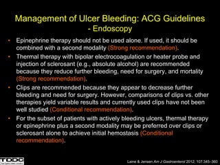 Management of Ulcer Bleeding: ACG Guidelines
- Endoscopy
• Epinephrine therapy should not be used alone. If used, it should be
combined with a second modality (Strong recommendation).
• Thermal therapy with bipolar electrocoagulation or heater probe and
injection of sclerosant (e.g., absolute alcohol) are recommended
because they reduce further bleeding, need for surgery, and mortality
(Strong recommendation).
• Clips are recommended because they appear to decrease further
bleeding and need for surgery. However, comparisons of clips vs. other
therapies yield variable results and currently used clips have not been
well studied (Conditional recommendation).
• For the subset of patients with actively bleeding ulcers, thermal therapy
or epinephrine plus a second modality may be preferred over clips or
sclerosant alone to achieve initial hemostasis (Conditional
recommendation).
Laine & Jensen Am J Gastroenterol 2012; 107:345–360
 