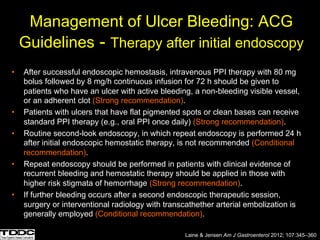 Management of Ulcer Bleeding: ACG
Guidelines - Therapy after initial endoscopy
• After successful endoscopic hemostasis, intravenous PPI therapy with 80 mg
bolus followed by 8 mg/h continuous infusion for 72 h should be given to
patients who have an ulcer with active bleeding, a non-bleeding visible vessel,
or an adherent clot (Strong recommendation).
• Patients with ulcers that have flat pigmented spots or clean bases can receive
standard PPI therapy (e.g., oral PPI once daily) (Strong recommendation).
• Routine second-look endoscopy, in which repeat endoscopy is performed 24 h
after initial endoscopic hemostatic therapy, is not recommended (Conditional
recommendation).
• Repeat endoscopy should be performed in patients with clinical evidence of
recurrent bleeding and hemostatic therapy should be applied in those with
higher risk stigmata of hemorrhage (Strong recommendation).
• If further bleeding occurs after a second endoscopic therapeutic session,
surgery or interventional radiology with transcathether arterial embolization is
generally employed (Conditional recommendation).
Laine & Jensen Am J Gastroenterol 2012; 107:345–360
 