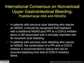 International Consensus on Nonvariceal
Upper Gastrointestinal Bleeding:
Postdischarge ASA and NSAIDs
• In patients with previous ulcer bleeding who require
an NSAID, it should be recognized that treatment
with a traditional NSAID plus PPI or a COX-2 inhibitor
alone is still associated with a clinically important risk
for recurrent ulcer bleeding.
• In patients with previous ulcer bleeding who require
an NSAID, the combination of a PPI and a COX-2
inhibitor is recommended to reduce the risk for
recurrent bleeding from that of COX-2 inhibitors
alone.
Barkun AN, et al. Ann Intern Med. 2010;152:101-113.
 