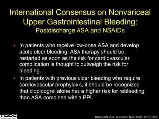 International Consensus on Nonvariceal
Upper Gastrointestinal Bleeding:
Postdischarge ASA and NSAIDs
• In patients who receive low-dose ASA and develop
acute ulcer bleeding, ASA therapy should be
restarted as soon as the risk for cardiovascular
complication is thought to outweigh the risk for
bleeding.
• In patients with previous ulcer bleeding who require
cardiovascular prophylaxis, it should be recognized
that clopidogrel alone has a higher risk for rebleeding
than ASA combined with a PPI.
Barkun AN, et al. Ann Intern Med. 2010;152:101-113.
 
