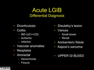 • Diverticulosis
• Colitis
– IBD (UC>>CD)
– Ischemia
– Infection
• Vascular anomalies
• Neoplasia
• Anorectal
– Hemorrhoids
– Fissure
• Dieulafoy’s lesion
• Varices
– Small bowel
– Rectal
• Aortoenteric fistula
• Kaposi’s sarcoma
• UPPER GI BLEED
Acute LGIB
Differential Diagnosis
 