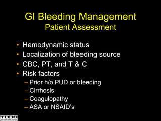 GI Bleeding Management
Patient Assessment
• Hemodynamic status
• Localization of bleeding source
• CBC, PT, and T & C
• Risk factors
– Prior h/o PUD or bleeding
– Cirrhosis
– Coagulopathy
– ASA or NSAID’s
 
