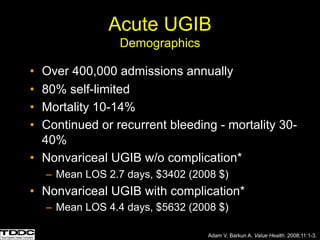 Acute UGIB
Demographics
• Over 400,000 admissions annually
• 80% self-limited
• Mortality 10-14%
• Continued or recurrent bleeding - mortality 30-
40%
• Nonvariceal UGIB w/o complication*
– Mean LOS 2.7 days, $3402 (2008 $)
• Nonvariceal UGIB with complication*
– Mean LOS 4.4 days, $5632 (2008 $)
Adam V, Barkun A. Value Health. 2008;11:1-3.
 