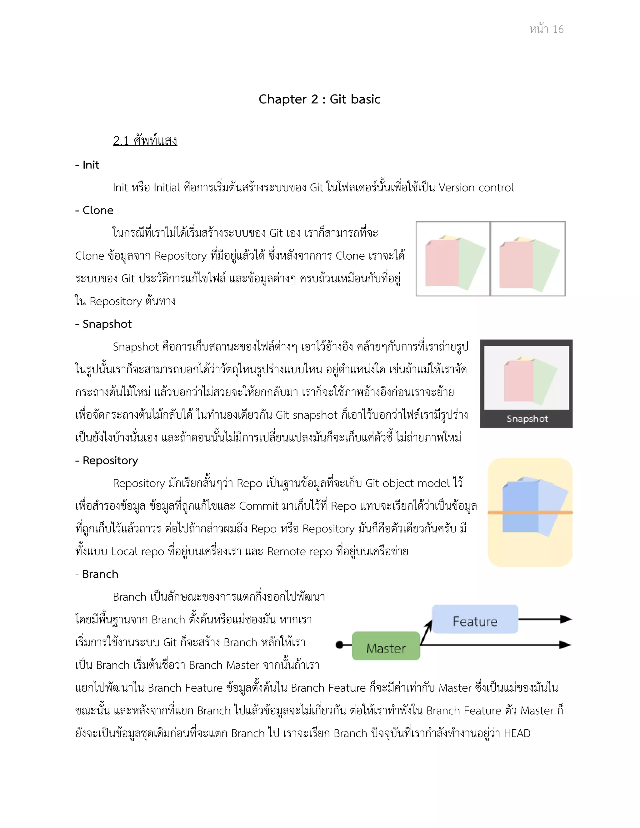 Āนšา 16 
Chapter 2 : Git basic 
2.1 ýัพทŤแÿง 
­Init 
Init Āรือ Initial คือการเริ่มตšนÿรšางระบบของ Git ในโฟลเดอรŤนั้นเพื่อใชšเปŨน Version control 
­Clone 
ในกรณีที่เราไมŠไดšเริ่มÿรšางระบบของ Git เอง เราก็ÿามารถที่จะ 
Clone ขšอมูลจาก Repository ที่มีอยูŠแลšüไดš ซึ่งĀลังจากการ Clone เราจะไดš 
ระบบของ Git ประüัติการแกšไขไฟลŤ และขšอมูลตŠางๆ ครบถšüนเĀมือนกับที่อยูŠ 
ใน Repository ตšนทาง 
­Snapshot 
Snapshot คือการเก็บÿถานะของไฟลŤตŠางๆ เอาไüšอšางอิง คลšายๆกับการที่เราถŠายรูป 
ในรูปนั้นเราก็จะÿามารถบอกไดšüŠาüัตถุไĀนรูปรŠางแบบไĀน อยูŠตำแĀนŠงใด เชŠนถšาแมŠใĀšเราจัด 
กระถางตšนไมšใĀมŠ แลšüบอกüŠาไมŠÿüยจะใĀšยกกลับมา เราก็จะใชšภาพอšางอิงกŠอนเราจะยšาย 
เพื่อจัดกระถางตšนไมšกลับไดš ในทำนองเดียüกัน Git snapshot ก็เอาไüšบอกüŠาไฟลŤเรามีรูปรŠาง 
เปŨนยังไงบšางนั่นเอง และถšาตอนนั้นไมŠมีการเปลี่ยนแปลงมันก็จะเก็บแคŠตัüชี้ ไมŠถŠายภาพใĀมŠ 
­Repository 
Repository มักเรียกÿั้นๆüŠา Repo เปŨนฐานขšอมูลที่จะเก็บ Git object model ไüš 
เพื่อÿำรองขšอมูล ขšอมูลที่ถูกแกšไขและ Commit มาเก็บไüšที่ Repo แทบจะเรียกไดšüŠาเปŨนขšอมูล 
ที่ถูกเก็บไüšแลšüถาüร ตŠอไปถšากลŠาüผมถึง Repo Āรือ Repository มันก็คือตัüเดียüกันครับ มี 
ทั้งแบบ Local repo ที่อยูŠบนเครื่องเรา และ Remote repo ที่อยูŠบนเครือขŠาย 
­Branch 
Branch เปŨนลักþณะของการแตกกิ่งออกไปพัฒนา 
โดยมีพื้นฐานจาก Branch ตั้งตšนĀรือแมŠชองมัน Āากเรา 
เริ่มการใชšงานระบบ Git ก็จะÿรšาง Branch ĀลักใĀšเรา 
เปŨน Branch เริ่มตšนชื่อüŠา Branch Master จากนั้นถšาเรา 
แยกไปพัฒนาใน Branch Feature ขšอมูลตั้งตšนใน Branch Feature ก็จะมีคŠาเทŠากับ Master ซึ่งเปŨนแมŠของมันใน 
ขณะนั้น และĀลังจากที่แยก Branch ไปแลšüขšอมูลจะไมŠเกี่ยüกัน ตŠอใĀšเราทำพังใน Branch Feature ตัü Master ก็ 
ยังจะเปŨนขšอมูลชุดเดิมกŠอนที่จะแตก Branch ไป เราจะเรียก Branch ปŦจจุบันที่เรากำลังทำงานอยูŠüŠา HEAD 
 