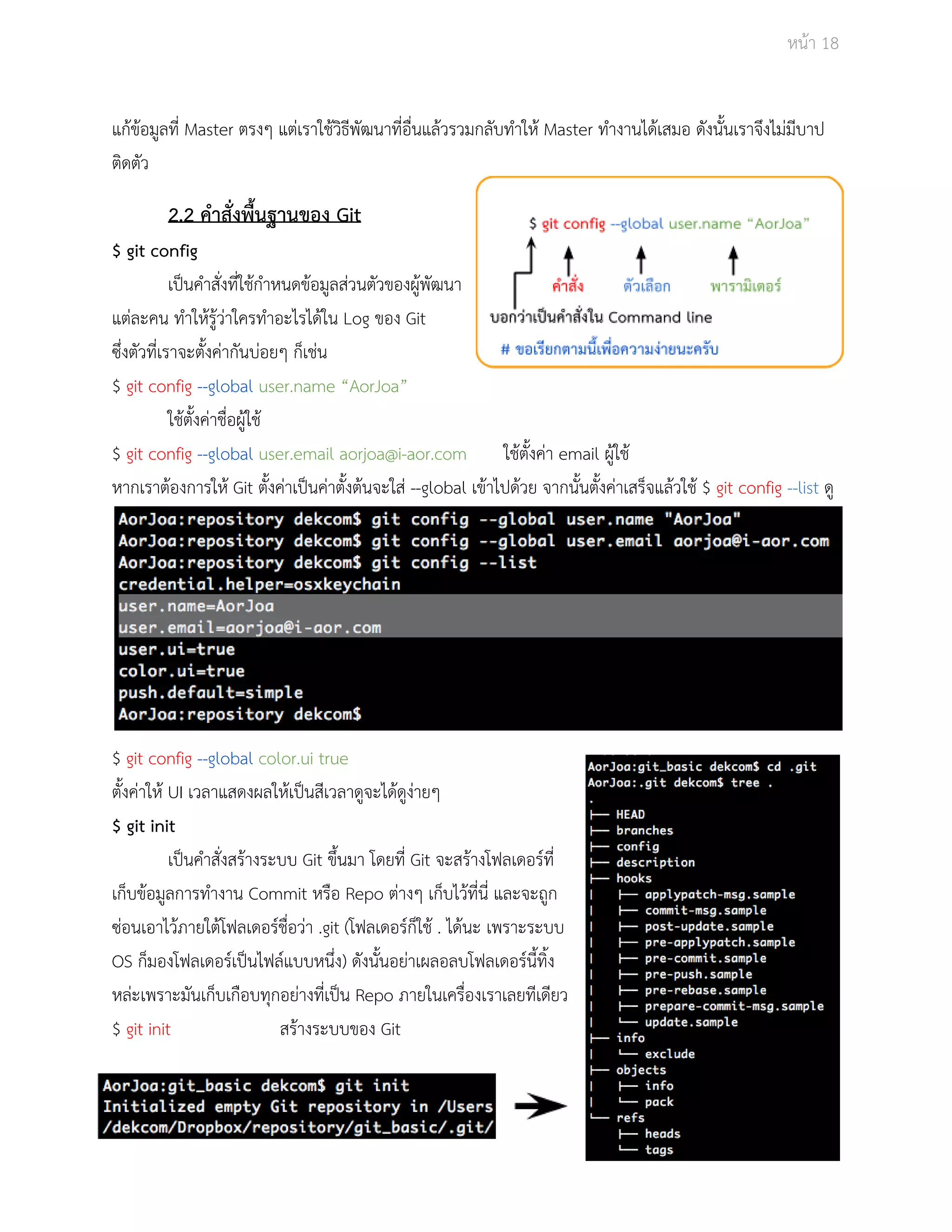 Āนšา 18 
แกšขšอมูลที่ Master ตรงๆ แตŠเราใชšüิธีพัฒนาที่อื่นแลšüรüมกลับทำใĀš Master ทำงานไดšเÿมอ ดังนั้นเราจึงไมŠมีบาป 
ติดตัü 
2.2 คำÿั่งพื้นฐานของ Git 
$ git config 
เปŨนคำÿั่งที่ใชšกำĀนดขšอมูลÿŠüนตัüของผูšพัฒนา 
แตŠละคน ทำใĀšรูšüŠาใครทำอะไรไดšใน Log ของ Git 
ซึ่งตัüที่เราจะตั้งคŠากันบŠอยๆ ก็เชŠน 
$ git config ­­global 
user.name “AorJoa” 
ใชšตั้งคŠาชื่อผูšใชš 
$ git config ­­global 
user.email aorjoa@i­aor. 
com ใชšตั้งคŠา email ผูšใชš 
ĀากเราตšองการใĀš Git ตั้งคŠาเปŨนคŠาตั้งตšนจะใÿŠ ­­global 
เขšาไปดšüย จากนั้นตั้งคŠาเÿร็จแลšüใชš $ git config ­­list 
ดู 
$ git config ­­global 
color.ui true 
ตั้งคŠาใĀš UI เüลาแÿดงผลใĀšเปŨนÿีเüลาดูจะไดšดูงŠายๆ 
$ git init 
เปŨนคำÿั่งÿรšางระบบ Git ขึ้นมา โดยที่ Git จะÿรšางโฟลเดอรŤที่ 
เก็บขšอมูลการทำงาน Commit Āรือ Repo ตŠางๆ เก็บไüšที่นี่ และจะถูก 
ซŠอนเอาไüšภายใตšโฟลเดอรŤชื่อüŠา .git (โฟลเดอรŤก็ใชš . ไดšนะ เพราะระบบ 
OS ก็มองโฟลเดอรŤเปŨนไฟลŤแบบĀนึ่ง) ดังนั้นอยŠาเผลอลบโฟลเดอรŤนี้ทิ้ง 
ĀลŠะเพราะมันเก็บเกือบทุกอยŠางที่เปŨน Repo ภายในเครื่องเราเลยทีเดียü 
$ git init ÿรšางระบบของ Git 
 