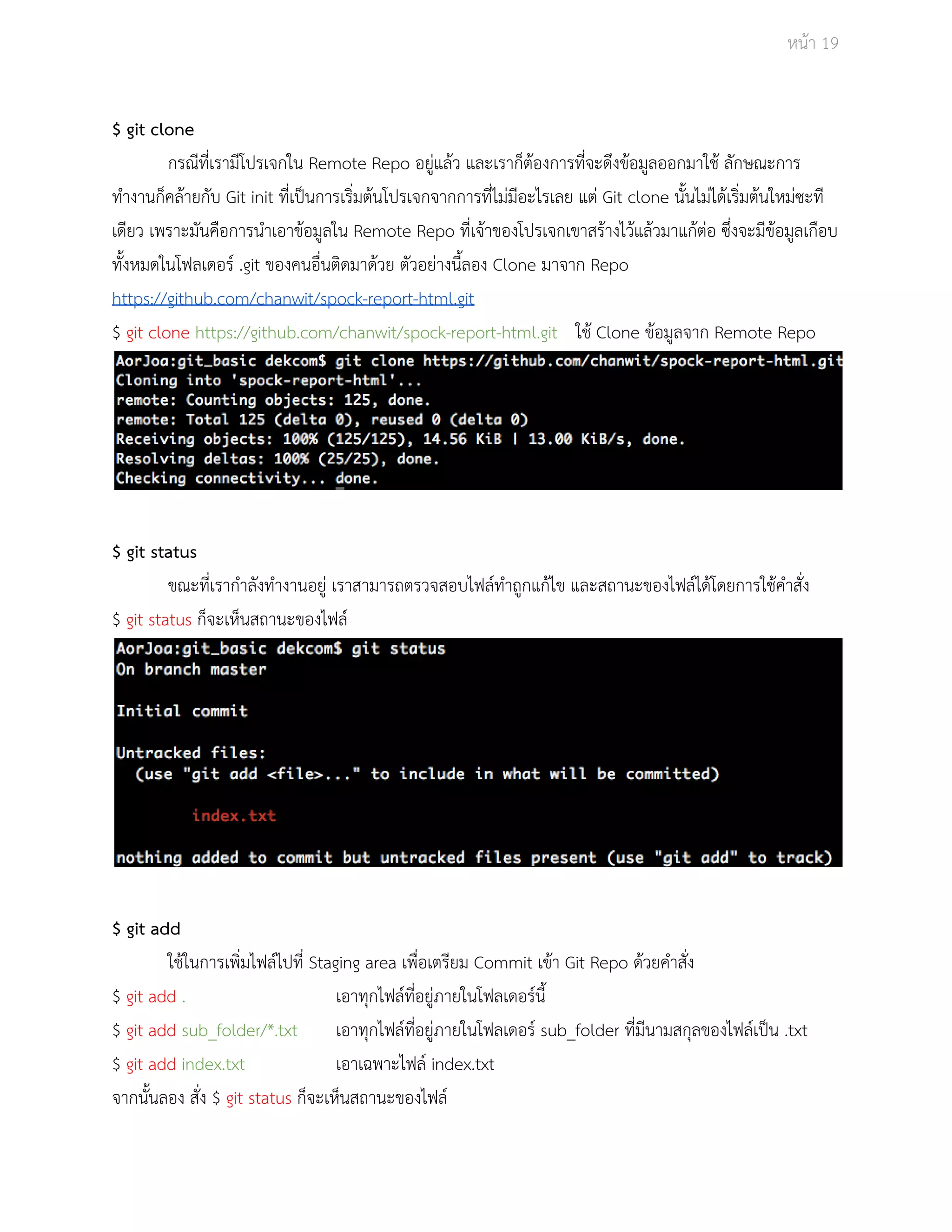 Āนšา 19 
$ git clone 
กรณีที่เรามีโปรเจกใน Remote Repo อยูŠแลšü และเราก็ตšองการที่จะดึงขšอมูลออกมาใชš ลักþณะการ 
ทำงานก็คลšายกับ Git init ที่เปŨนการเริ่มตšนโปรเจกจากการที่ไมŠมีอะไรเลย แตŠ Git clone นั้นไมŠไดšเริ่มตšนใĀมŠซะที 
เดียü เพราะมันคือการนำเอาขšอมูลใน Remote Repo ที่เจšาของโปรเจกเขาÿรšางไüšแลšüมาแกšตŠอ ซึ่งจะมีขšอมูลเกือบ 
ทั้งĀมดในโฟลเดอรŤ .git ของคนอื่นติดมาดšüย ตัüอยŠางนี้ลอง Clone มาจาก Repo 
https://github.com/chanwit/spock­report­html. 
git 
$ git clone https://github.com/chanwit/spock­report­html. 
git ใชš Clone ขšอมูลจาก Remote Repo 
$ git status 
ขณะที่เรากำลังทำงานอยูŠ เราÿามารถตรüจÿอบไฟลŤทำถูกแกšไข และÿถานะของไฟลŤไดšโดยการใชšคำÿั่ง 
$ git status ก็จะเĀ็นÿถานะของไฟลŤ 
$ git add 
ใชšในการเพิ่มไฟลŤไปที่ Staging area เพื่อเตรียม Commit เขšา Git Repo ดšüยคำÿั่ง 
$ git add . เอาทุกไฟลŤที่อยูŠภายในโฟลเดอรŤนี้ 
$ git add sub_folder/*.txt เอาทุกไฟลŤที่อยูŠภายในโฟลเดอรŤ sub_folder ที่มีนามÿกุลของไฟลŤเปŨน .txt 
$ git add index.txt เอาเฉพาะไฟลŤ index.txt 
จากนั้นลอง ÿั่ง $ git status ก็จะเĀ็นÿถานะของไฟลŤ 
 