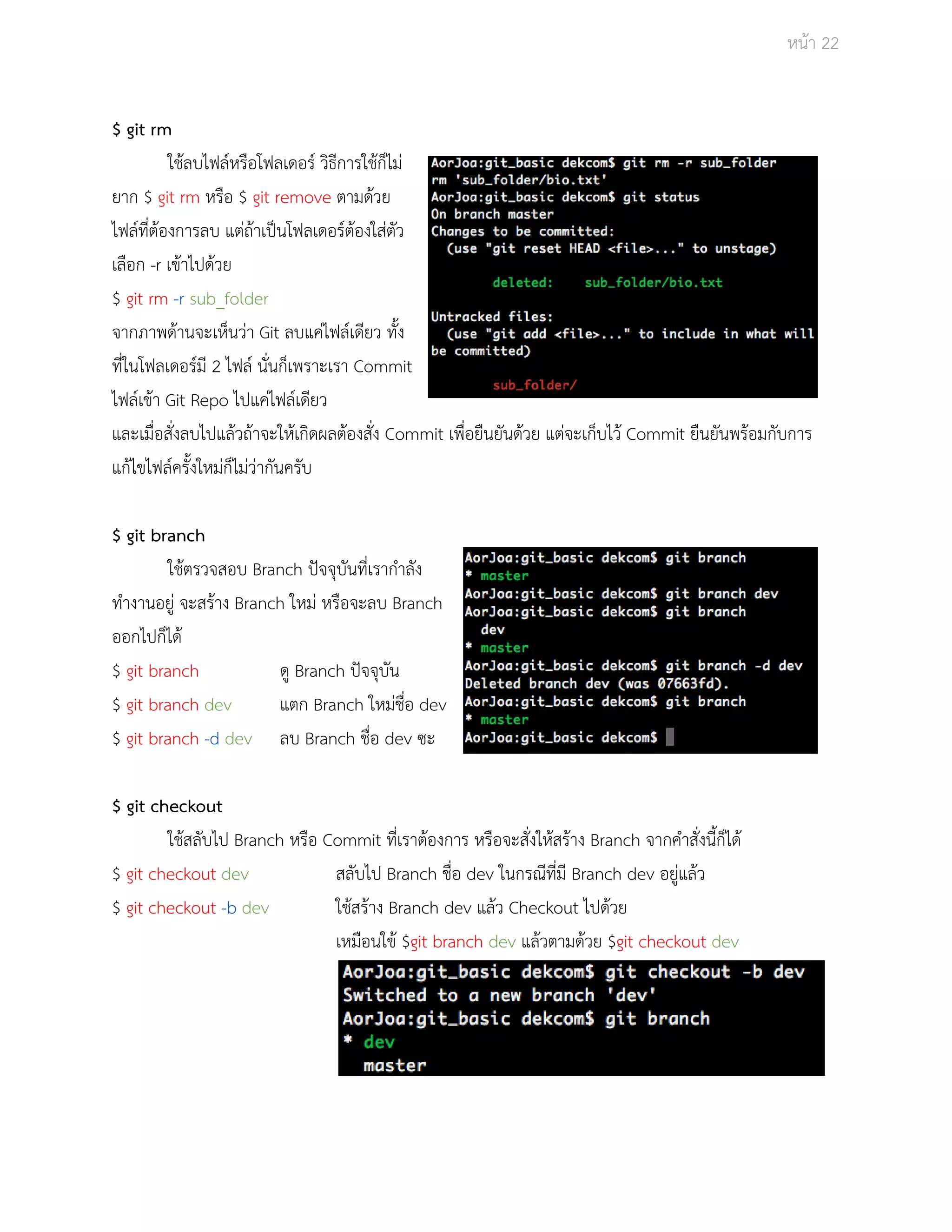 Āนšา 22 
$ git rm 
ใชšลบไฟลŤĀรือโฟลเดอรŤ üิธีการใชšก็ไมŠ 
ยาก $ git rm Āรือ $ git remove ตามดšüย 
ไฟลŤที่ตšองการลบ แตŠถšาเปŨนโฟลเดอรŤตšองใÿŠตัü 
เลือก ­r 
เขšาไปดšüย 
$ git rm ­r 
sub_folder 
จากภาพดšานจะเĀ็นüŠา Git ลบแคŠไฟลŤเดียü ทั้ง 
ที่ในโฟลเดอรŤมี 2 ไฟลŤ นั่นก็เพราะเรา Commit 
ไฟลŤเขšา Git Repo ไปแคŠไฟลŤเดียü 
และเมื่อÿั่งลบไปแลšüถšาจะใĀšเกิดผลตšองÿั่ง Commit เพื่อยืนยันดšüย แตŠจะเก็บไüš Commit ยืนยันพรšอมกับการ 
แกšไขไฟลŤครั้งใĀมŠก็ไมŠüŠากันครับ 
$ git branch 
ใชšตรüจÿอบ Branch ปŦจจุบันที่เรากำลัง 
ทำงานอยูŠ จะÿรšาง Branch ใĀมŠ Āรือจะลบ Branch 
ออกไปก็ไดš 
$ git branch ดู Branch ปŦจจุบัน 
$ git branch dev แตก Branch ใĀมŠชื่อ dev 
$ git branch ­d 
dev ลบ Branch ชื่อ dev ซะ 
$ git checkout 
ใชšÿลับไป Branch Āรือ Commit ที่เราตšองการ Āรือจะÿั่งใĀšÿรšาง Branch จากคำÿั่งนี้ก็ไดš 
$ git checkout dev ÿลับไป Branch ชื่อ dev ในกรณีที่มี Branch dev อยูŠแลšü 
$ git checkout ­b 
dev ใชšÿรšาง Branch dev แลšü Checkout ไปดšüย 
เĀมือนใขš $git branch dev แลšüตามดšüย $git checkout dev 
 