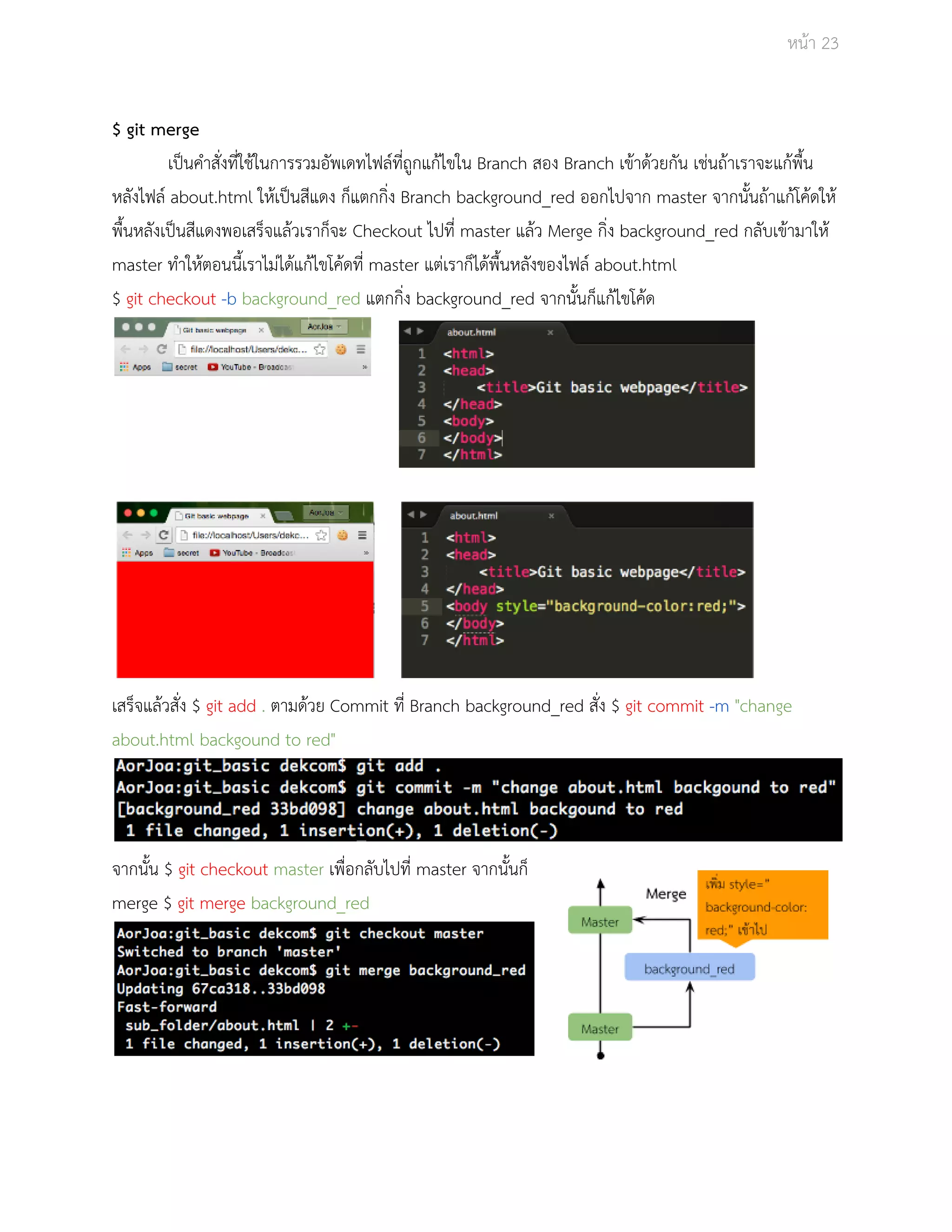 Āนšา 23 
$ git merge 
เปŨนคำÿั่งที่ใชšในการรüมอัพเดทไฟลŤที่ถูกแกšไขใน Branch ÿอง Branch เขšาดšüยกัน เชŠนถšาเราจะแกšพื้น 
ĀลังไฟลŤ about.html ใĀšเปŨนÿีแดง ก็แตกกิ่ง Branch background_red ออกไปจาก master จากนั้นถšาแกšโคšดใĀš 
พื้นĀลังเปŨนÿีแดงพอเÿร็จแลšüเราก็จะ Checkout ไปที่ master แลšü Merge กิ่ง background_red กลับเขšามาใĀš 
master ทำใĀšตอนนี้เราไมŠไดšแกšไขโคšดที่ master แตŠเราก็ไดšพื้นĀลังของไฟลŤ about.html 
$ git checkout ­b 
background_red แตกกิ่ง background_red จากนั้นก็แกšไขโคšด 
เÿร็จแลšüÿั่ง $ git add . ตามดšüย Commit ที่ Branch background_red ÿั่ง $ git commit ­m 
"change 
about.html backgound to red" 
จากนั้น $ git checkout master เพื่อกลับไปที่ master จากนั้นก็ 
merge $ git merge background_red 
 