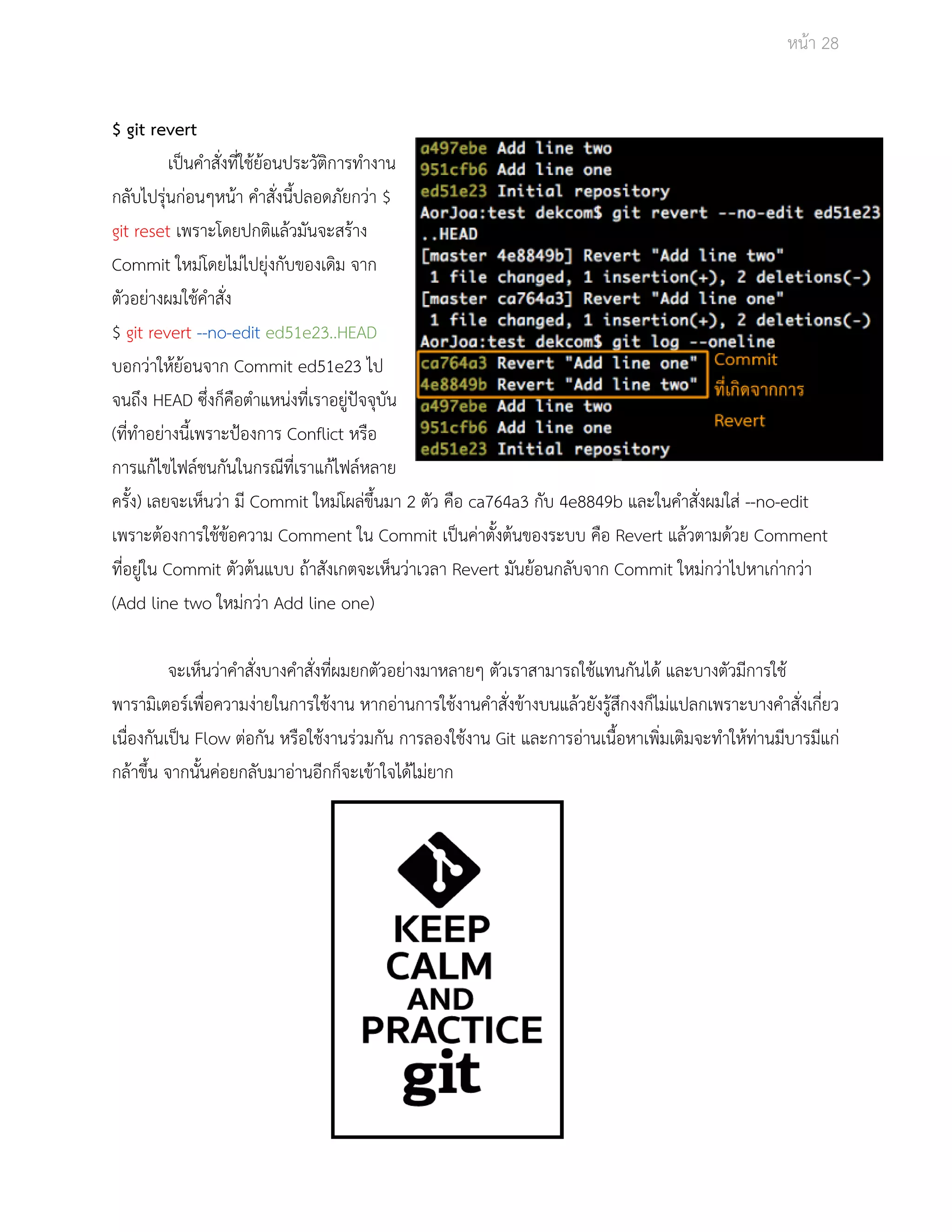Āนšา 28 
$ git revert 
เปŨนคำÿั่งที่ใชšยšอนประüัติการทำงาน 
กลับไปรุŠนกŠอนๆĀนšา คำÿั่งนี้ปลอดภัยกüŠา $ 
git reset เพราะโดยปกติแลšüมันจะÿรšาง 
Commit ใĀมŠโดยไมŠไปยุŠงกับของเดิม จาก 
ตัüอยŠางผมใชšคำÿั่ง 
$ git revert ­­no­edit 
ed51e23..HEAD 
บอกüŠาใĀšยšอนจาก Commit ed51e23 ไป 
จนถึง HEAD ซึ่งก็คือตำแĀนŠงที่เราอยูŠปŦจจุบัน 
(ที่ทำอยŠางนี้เพราะปŜองการ Conflict Āรือ 
การแกšไขไฟลŤชนกันในกรณีที่เราแกšไฟลŤĀลาย 
ครั้ง) เลยจะเĀ็นüŠา มี Commit ใĀมŠโผลŠขึ้นมา 2 ตัü คือ ca764a3 กับ 4e8849b และในคำÿั่งผมใÿŠ ­­no­edit 
เพราะตšองการใชšขšอคüาม Comment ใน Commit เปŨนคŠาตั้งตšนของระบบ คือ Revert แลšüตามดšüย Comment 
ที่อยูŠใน Commit ตัüตšนแบบ ถšาÿังเกตจะเĀ็นüŠาเüลา Revert มันยšอนกลับจาก Commit ใĀมŠกüŠาไปĀาเกŠากüŠา 
(Add line two ใĀมŠกüŠา Add line one) 
จะเĀ็นüŠาคำÿั่งบางคำÿั่งที่ผมยกตัüอยŠางมาĀลายๆ ตัüเราÿามารถใชšแทนกันไดš และบางตัüมีการใชš 
พารามิเตอรŤเพื่อคüามงŠายในการใชšงาน ĀากอŠานการใชšงานคำÿั่งขšางบนแลšüยังรูšÿึกงงก็ไมŠแปลกเพราะบางคำÿั่งเกี่ยü 
เนื่องกันเปŨน Flow ตŠอกัน ĀรือใชšงานรŠüมกัน การลองใชšงาน Git และการอŠานเนื้อĀาเพิ่มเติมจะทำใĀšทŠานมีบารมีแกŠ 
กลšาขึ้น จากนั้นคŠอยกลับมาอŠานอีกก็จะเขšาใจไดšไมŠยาก 
 