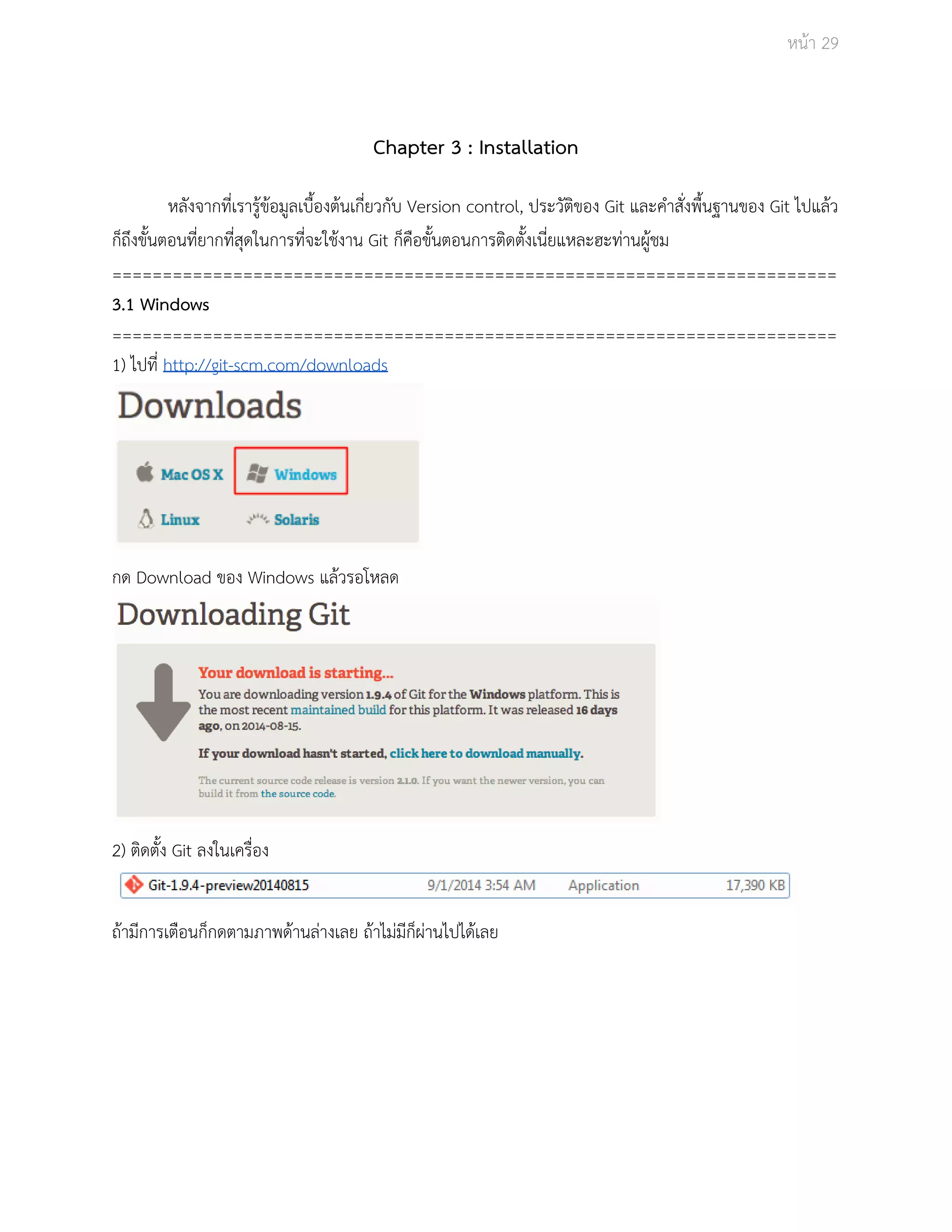 Āนšา 29 
Chapter 3 : Installation 
Āลังจากที่เรารูšขšอมูลเบื้องตšนเกี่ยüกับ Version control, ประüัติของ Git และคำÿั่งพื้นฐานของ Git ไปแลšü 
ก็ถึงขั้นตอนที่ยากที่ÿุดในการที่จะใชšงาน Git ก็คือขั้นตอนการติดตั้งเนี่ยแĀละฮะทŠานผูšชม 
======================================================================== 
3.1 Windows 
======================================================================== 
1) ไปที่ http://git­scm. 
com/downloads 
กด Download ของ Windows แลšüรอโĀลด 
2) ติดตั้ง Git ลงในเครื่อง 
ถšามีการเตือนก็กดตามภาพดšานลŠางเลย ถšาไมŠมีก็ผŠานไปไดšเลย 
 
