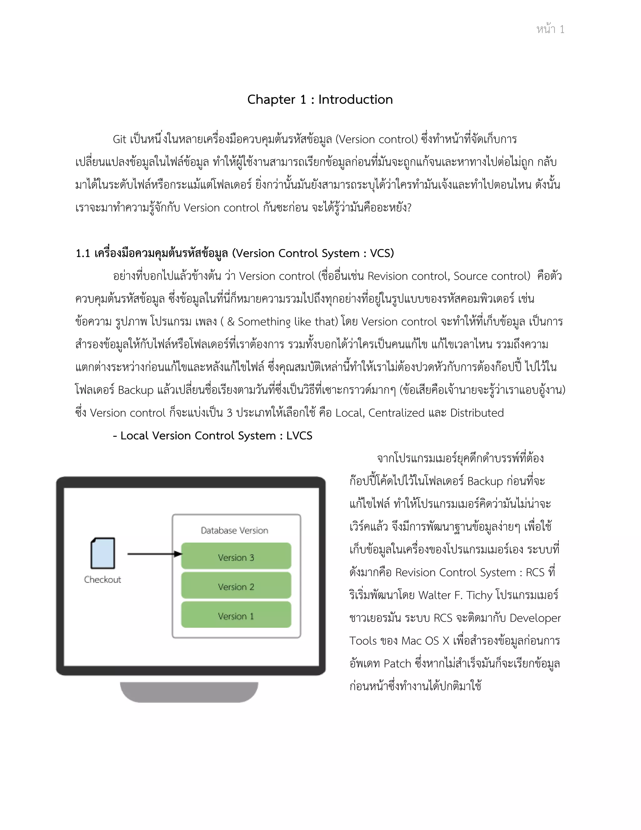 Āนšา 1 
Chapter 1 : Introduction 
Git เปŨนĀนึ่งในĀลายเครื่องมือคüบคุมตšนรĀัÿขšอมูล (Version control) ซึ่งทำĀนšาที่จัดเก็บการ 
เปลี่ยนแปลงขšอมูลในไฟลŤขšอมูล ทำใĀšผูšใชšงานÿามารถเรียกขšอมูลกŠอนที่มันจะถูกแกšจนเละĀาทางไปตŠอไมŠถูก กลับ 
มาไดšในระดับไฟลŤĀรือกระแมšแตŠโฟลเดอรŤ ยิ่งกüŠานั้นมันยังÿามารถระบุไดšüŠาใครทำมันเจšงและทำไปตอนไĀน ดังนั้น 
เราจะมาทำคüามรูšจักกับ Version control กันซะกŠอน จะไดšรูšüŠามันคืออะĀยัง? 
1.1 เครื่องมือควมคุมตšนรĀัÿขšอมูล (Version Control System : VCS) 
อยŠางที่บอกไปแลšüขšางตšน üŠา Version control (ชื่ออื่นเชŠน Revision control, Source control) คือตัü 
คüบคุมตšนรĀัÿขšอมูล ซึ่งขšอมูลในที่นี่ก็ĀมายคüามรüมไปถึงทุกอยŠางที่อยูŠในรูปแบบของรĀัÿคอมพิüเตอรŤ เชŠน 
ขšอคüาม รูปภาพ โปรแกรม เพลง ( & Something like that) โดย Version control จะทำใĀšที่เก็บขšอมูล เปŨนการ 
ÿำรองขšอมูลใĀšกับไฟลŤĀรือโฟลเดอรŤที่เราตšองการ รüมทั้งบอกไดšüŠาใครเปŨนคนแกšไข แกšไขเüลาไĀน รüมถึงคüาม 
แตกตŠางระĀüŠางกŠอนแกšไขและĀลังแกšไขไฟลŤ ซึ่งคุณÿมบัติเĀลŠานี้ทำใĀšเราไมŠตšองปüดĀัüกับการตšองกŢอปปŘŪ ไปไüšใน 
โฟลเดอรŤ Backup แลšüเปลี่ยนชื่อเรียงตามüันที่ซึ่งเปŨนüิธีที่เซาะกราüดŤมากๆ (ขšอเÿียคือเจšานายจะรูšüŠาเราแอบอูšงาน) 
ซึ่ง Version control ก็จะแบŠงเปŨน 3 ประเภทใĀšเลือกใชš คือ Local, Centralized และ Distributed 
­Local 
Version Control System : LVCS 
จากโปรแกรมเมอรŤยุคดึกดำบรรพŤที่ตšอง 
กŢอปปŘŪโคšดไปไüšในโฟลเดอรŤ Backup กŠอนที่จะ 
แกšไขไฟลŤ ทำใĀšโปรแกรมเมอรŤคิดüŠามันไมŠนŠาจะ 
เüิรŤคแลšü จึงมีการพัฒนาฐานขšอมูลงŠายๆ เพื่อใชš 
เก็บขšอมูลในเครื่องของโปรแกรมเมอรŤเอง ระบบที่ 
ดังมากคือ Revision Control System : RCS ที่ 
ริเริ่มพัฒนาโดย Walter F. Tichy โปรแกรมเมอรŤ 
ชาüเยอรมัน ระบบ RCS จะติดมากับ Developer 
Tools ของ Mac OS X เพื่อÿำรองขšอมูลกŠอนการ 
อัพเดท Patch ซึ่งĀากไมŠÿำเร็จมันก็จะเรียกขšอมูล 
กŠอนĀนšาซึ่งทำงานไดšปกติมาใชš 
 