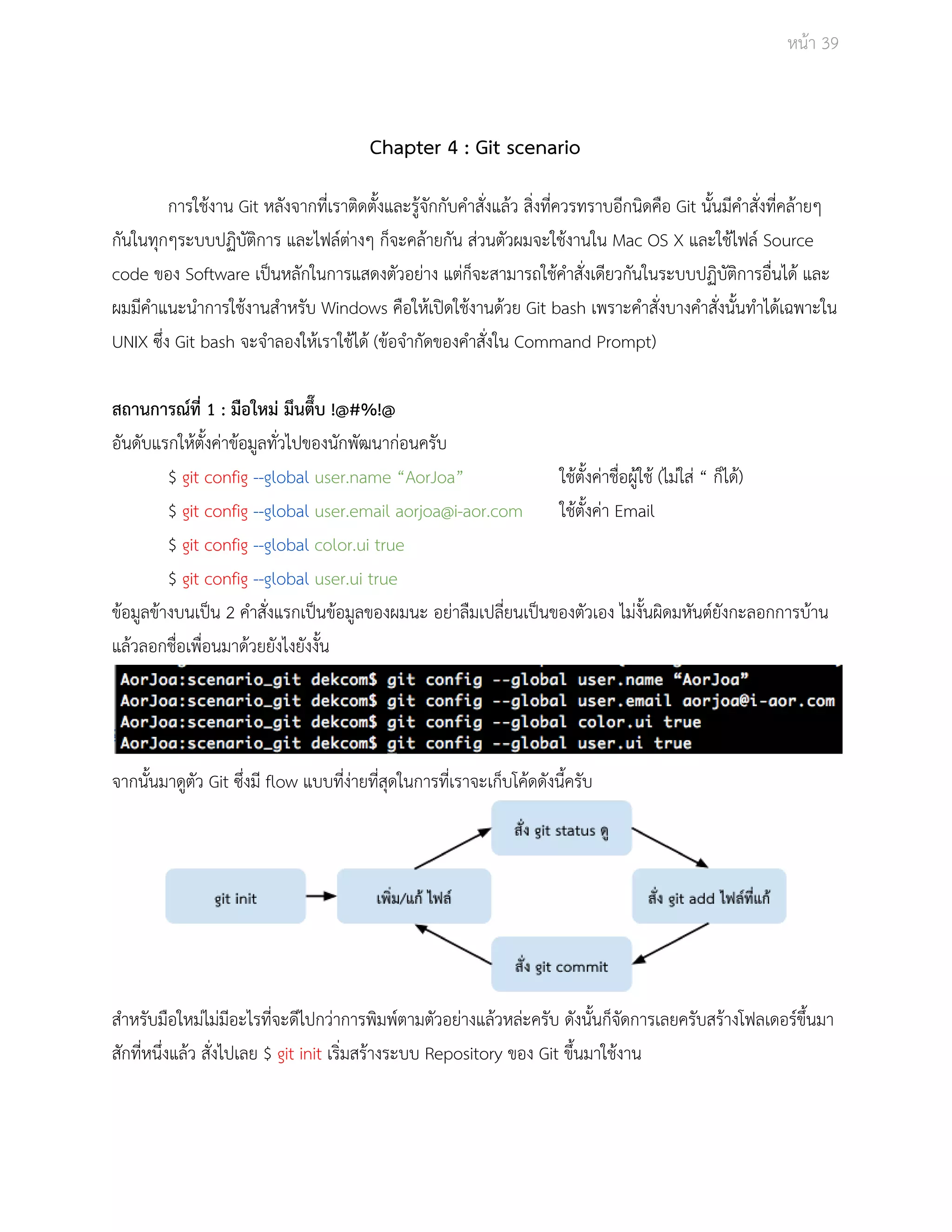 Āนšา 39 
Chapter 4 : Git scenario 
การใชšงาน Git Āลังจากที่เราติดตั้งและรูšจักกับคำÿั่งแลšü ÿิ่งที่คüรทราบอีกนิดคือ Git นั้นมีคำÿั่งที่คลšายๆ 
กันในทุกๆระบบปฏิบัติการ และไฟลŤตŠางๆ ก็จะคลšายกัน ÿŠüนตัüผมจะใชšงานใน Mac OS X และใชšไฟลŤ Source 
code ของ Software เปŨนĀลักในการแÿดงตัüอยŠาง แตŠก็จะÿามารถใชšคำÿั่งเดียüกันในระบบปฏิบัติการอื่นไดš และ 
ผมมีคำแนะนำการใชšงานÿำĀรับ Windows คือใĀšเปŗดใชšงานดšüย Git bash เพราะคำÿั่งบางคำÿั่งนั้นทำไดšเฉพาะใน 
UNIX ซึ่ง Git bash จะจำลองใĀšเราใชšไดš (ขšอจำกัดของคำÿั่งใน Command Prompt) 
ÿถานการณŤที่ 1 : มือใĀมŠ มึนตึ๊บ !@#%!@ 
อันดับแรกใĀšตั้งคŠาขšอมูลทั่üไปของนักพัฒนากŠอนครับ 
$ git config ­­global 
user.name “AorJoa” ใชšตั้งคŠาชื่อผูšใชš (ไมŠใÿŠ “ ก็ไดš) 
$ git config ­­global 
user.email aorjoa@i­aor. 
com ใชšตั้งคŠา Email 
$ git config ­­global 
color.ui true 
$ git config ­­global 
user.ui true 
ขšอมูลขšางบนเปŨน 2 คำÿั่งแรกเปŨนขšอมูลของผมนะ อยŠาลืมเปลี่ยนเปŨนของตัüเอง ไมŠงั้นผิดมĀันตŤยังกะลอกการบšาน 
แลšüลอกชื่อเพื่อนมาดšüยยังไงยังงั้น 
จากนั้นมาดูตัü Git ซึ่งมี flow แบบที่งŠายที่ÿุดในการที่เราจะเก็บโคšดดังนี้ครับ 
ÿำĀรับมือใĀมŠไมŠมีอะไรที่จะดีไปกüŠาการพิมพŤตามตัüอยŠางแลšüĀลŠะครับ ดังนั้นก็จัดการเลยครับÿรšางโฟลเดอรŤขึ้นมา 
ÿักที่Āนึ่งแลšü ÿั่งไปเลย $ git init เริ่มÿรšางระบบ Repository ของ Git ขึ้นมาใชšงาน 
 