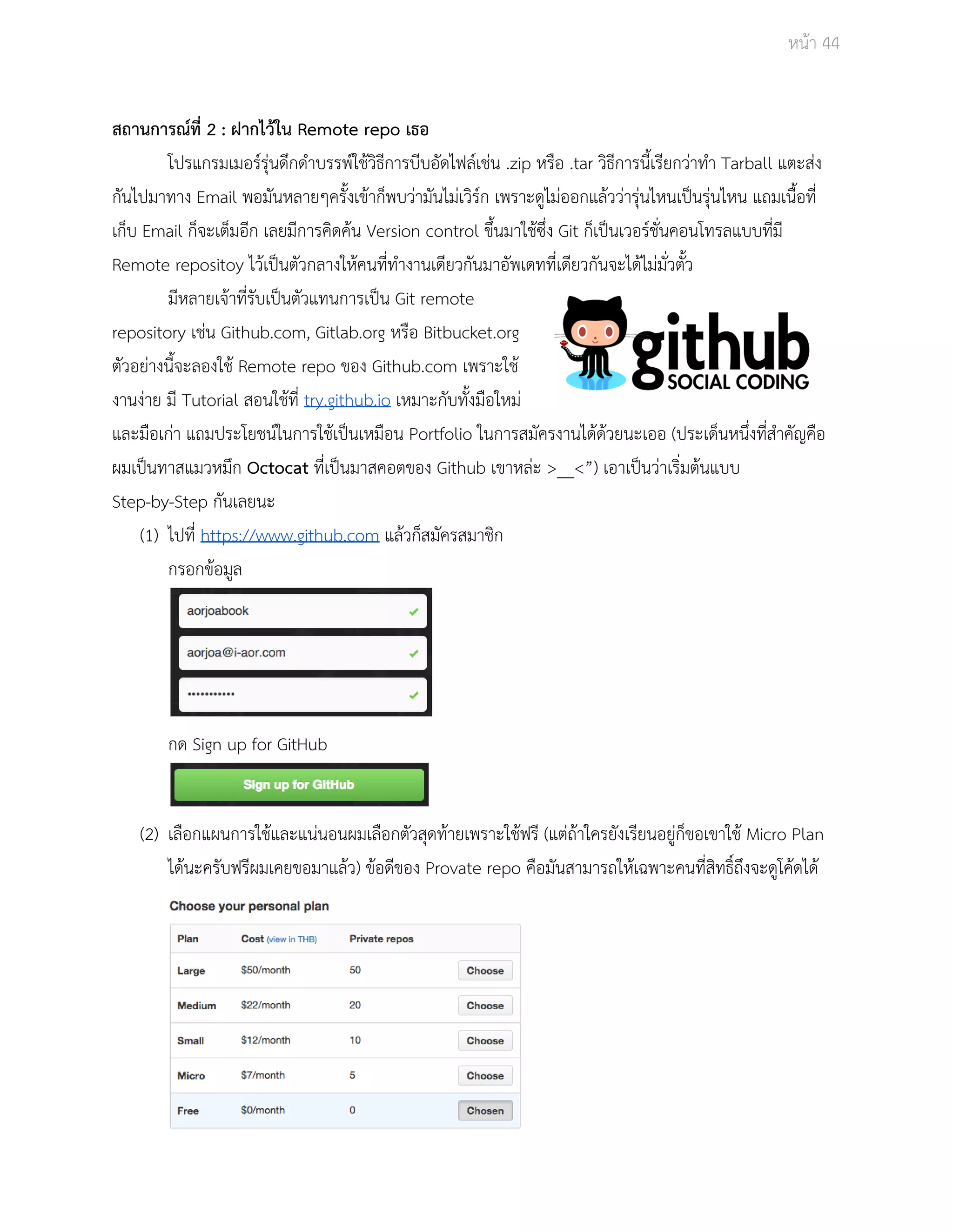 Āนšา 44 
ÿถานการณŤที่ 2 : ฝากไวšใน Remote repo เธอ 
โปรแกรมเมอรŤรุŠนดึกดำบรรพŤใชšüิธีการบีบอัดไฟลŤเชŠน .zip Āรือ .tar üิธีการนี้เรียกüŠาทำ Tarball แตะÿŠง 
กันไปมาทาง Email พอมันĀลายๆครั้งเขšาก็พบüŠามันไมŠเüิรŤก เพราะดูไมŠออกแลšüüŠารุŠนไĀนเปŨนรุŠนไĀน แถมเนื้อที่ 
เก็บ Email ก็จะเต็มอีก เลยมีการคิดคšน Version control ขึ้นมาใชšซึ่ง Git ก็เปŨนเüอรŤชั่นคอนโทรลแบบที่มี 
Remote repositoy ไüšเปŨนตัüกลางใĀšคนที่ทำงานเดียüกันมาอัพเดทที่เดียüกันจะไดšไมŠมั่üตั้ü 
มีĀลายเจšาที่รับเปŨนตัüแทนการเปŨน Git remote 
repository เชŠน Github.com, Gitlab.org Āรือ Bitbucket.org 
ตัüอยŠางนี้จะลองใชš Remote repo ของ Github.com เพราะใชš 
งานงŠาย มี Tutorial ÿอนใชšที่ try.github.io เĀมาะกับทั้งมือใĀมŠ 
และมือเกŠา แถมประโยชนŤในการใชšเปŨนเĀมือน Portfolio ในการÿมัครงานไดšดšüยนะเออ (ประเด็นĀนึ่งที่ÿำคัญคือ 
ผมเปŨนทาÿแมüĀมึก Octocat ที่เปŨนมาÿคอตของ Github เขาĀลŠะ >__<”) เอาเปŨนüŠาเริ่มตšนแบบ 
Step­by­Step 
กันเลยนะ 
(1) ไปที่ https://www.github.com แลšüก็ÿมัครÿมาชิก 
กรอกขšอมูล 
กด Sign up for GitHub 
(2) เลือกแผนการใชšและแนŠนอนผมเลือกตัüÿุดทšายเพราะใชšฟรี (แตŠถšาใครยังเรียนอยูŠก็ขอเขาใชš Micro Plan 
ไดšนะครับฟรีผมเคยขอมาแลšü) ขšอดีของ Provate repo คือมันÿามารถใĀšเฉพาะคนที่ÿิทธิ์ถึงจะดูโคšดไดš 
 