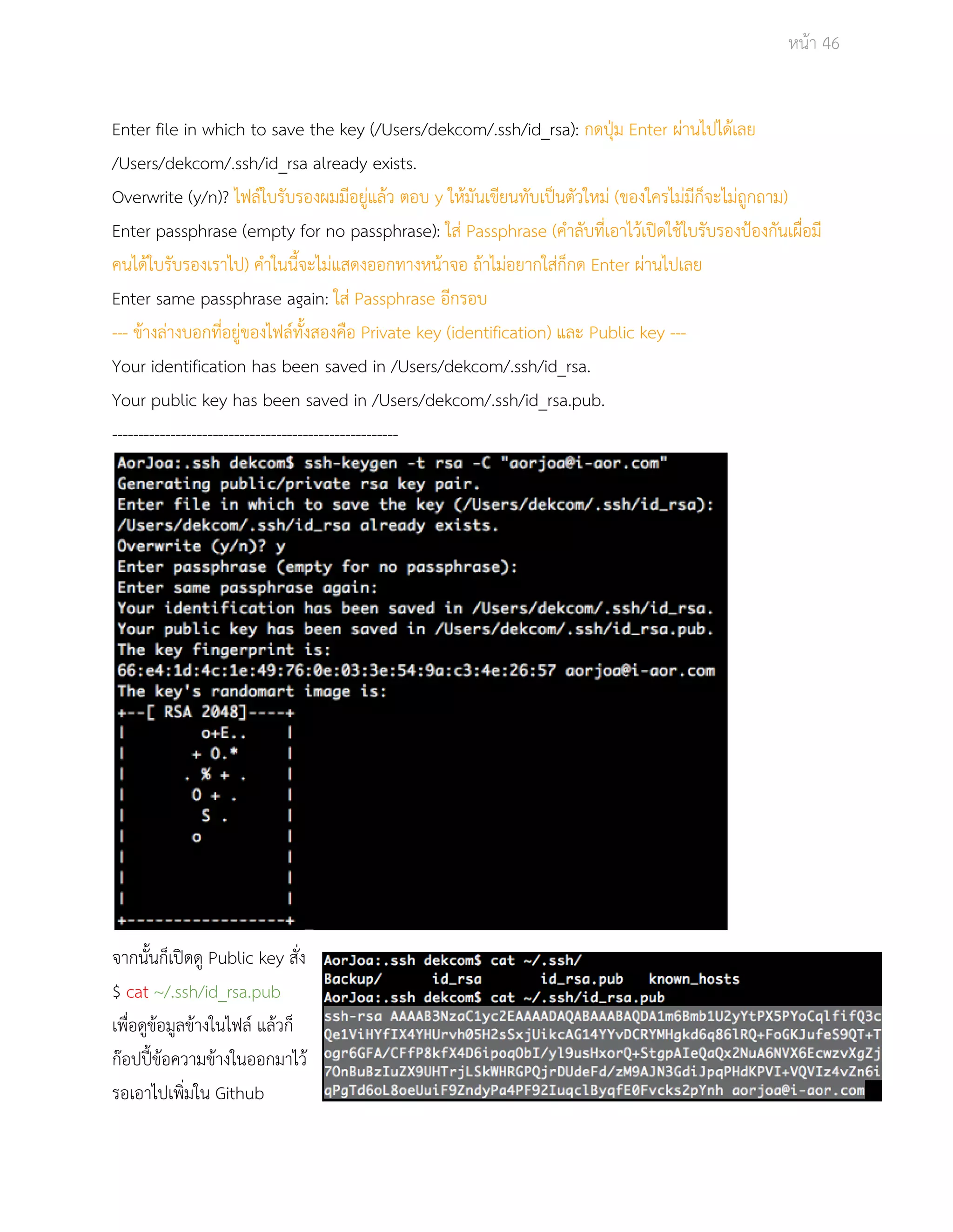 Āนšา 46 
Enter file in which to save the key (/Users/dekcom/.ssh/id_rsa): กดปุśม Enter ผŠานไปไดšเลย 
/Users/dekcom/.ssh/id_rsa already exists. 
Overwrite (y/n)? ไฟลŤใบรับรองผมมีอยูŠแลšü ตอบ y ใĀšมันเขียนทับเปŨนตัüใĀมŠ (ของใครไมŠมีก็จะไมŠถูกถาม) 
Enter passphrase (empty for no passphrase): ใÿŠ Passphrase (คำลับที่เอาไüšเปŗดใชšใบรับรองปŜองกันเผื่อมี 
คนไดšใบรับรองเราไป) คำในนี้จะไมŠแÿดงออกทางĀนšาจอ ถšาไมŠอยากใÿŠก็กด Enter ผŠานไปเลย 
Enter same passphrase again: ใÿŠ Passphrase อีกรอบ 
­­­ข 
šางลŠางบอกที่อยูŠของไฟลŤทั้งÿองคือ Private key (identification) และ Public key ­­­Your 
identification has been saved in /Users/dekcom/.ssh/id_rsa. 
Your public key has been saved in /Users/dekcom/.ssh/id_rsa.pub. 
­­­­­­­­­­­­­­­­­­­­­­­­­­­­­­­­­­­­­­­­­­­­­­­­­­­­­­จา 
กนั้นก็เปŗดดู Public key ÿั่ง 
$ cat ~/.ssh/id_rsa.pub 
เพื่อดูขšอมูลขšางในไฟลŤ แลšüก็ 
กŢอปปŘŪขšอคüามขšางในออกมาไüš 
รอเอาไปเพิ่มใน Github 
 
