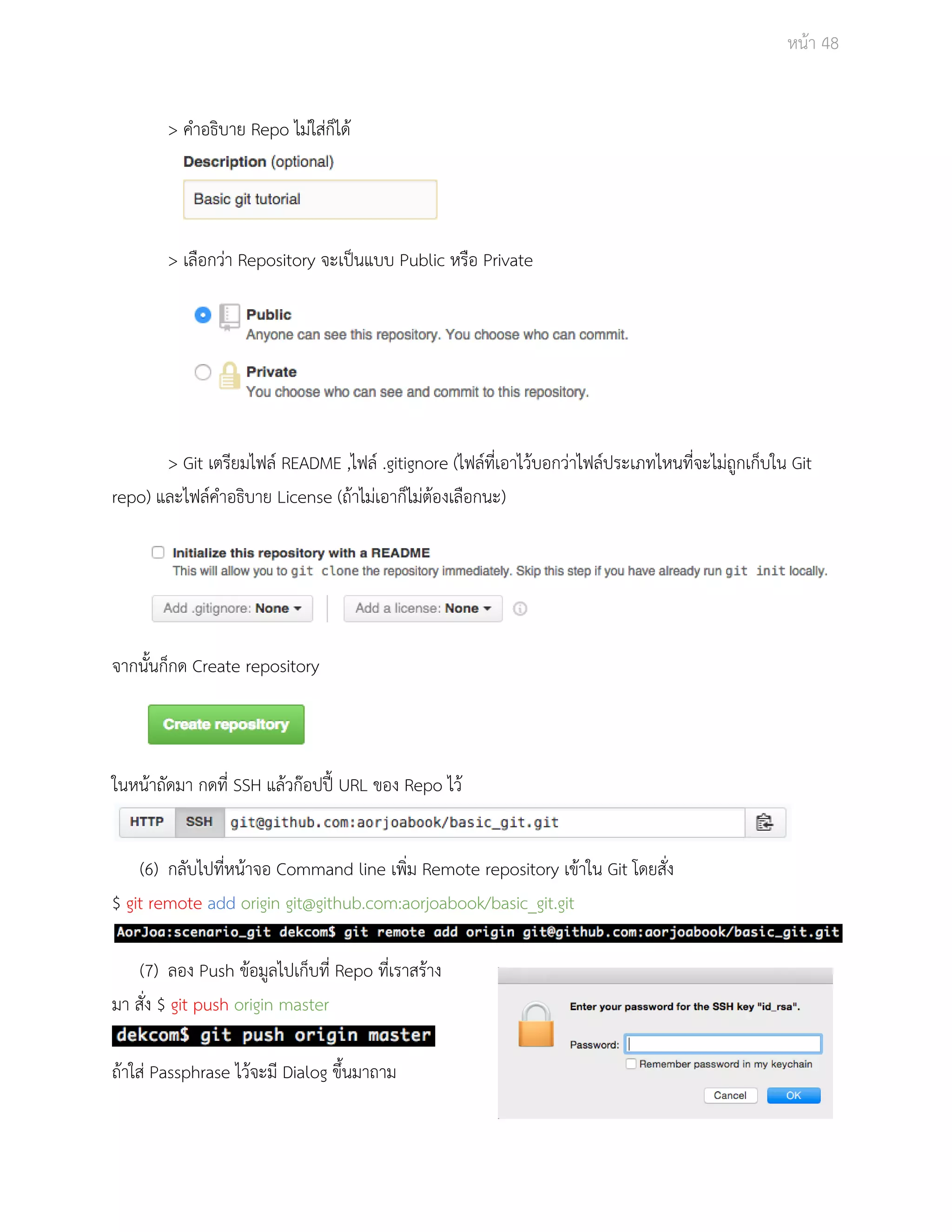 Āนšา 48 
> คำอธิบาย Repo ไมŠใÿŠก็ไดš 
> เลือกüŠา Repository จะเปŨนแบบ Public Āรือ Private 
> Git เตรียมไฟลŤ README ,ไฟลŤ .gitignore (ไฟลŤที่เอาไüšบอกüŠาไฟลŤประเภทไĀนที่จะไมŠถูกเก็บใน Git 
repo) และไฟลŤคำอธิบาย License (ถšาไมŠเอาก็ไมŠตšองเลือกนะ) 
จากนั้นก็กด Create repository 
ในĀนšาถัดมา กดที่ SSH แลšüกŢอปปŘŪ URL ของ Repo ไüš 
(6) กลับไปที่Āนšาจอ Command line เพิ่ม Remote repository เขšาใน Git โดยÿั่ง 
$ git remote add origin git@github.com:aorjoabook/basic_git.git 
(7) ลอง Push ขšอมูลไปเก็บที่ Repo ที่เราÿรšาง 
มา ÿั่ง $ git push origin master 
ถšาใÿŠ Passphrase ไüšจะมี Dialog ขึ้นมาถาม 
 