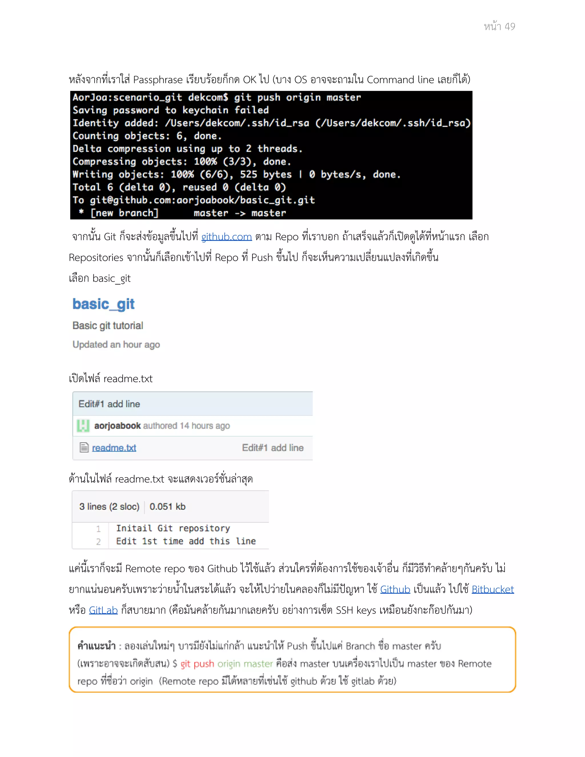 Āนšา 49 
Āลังจากที่เราใÿŠ Passphrase เรียบรšอยก็กด OK ไป (บาง OS อาจจะถามใน Command line เลยก็ไดš) 
จากนั้น Git ก็จะÿŠงขšอมูลขึ้นไปที่ github.com ตาม Repo ที่เราบอก ถšาเÿร็จแลšüก็เปŗดดูไดšที่Āนšาแรก เลือก 
Repositories จากนั้นก็เลือกเขšาไปที่ Repo ที่ Push ขึ้นไป ก็จะเĀ็นคüามเปลี่ยนแปลงที่เกิดขึ้น 
เลือก basic_git 
เปŗดไฟลŤ readme.txt 
ดšานในไฟลŤ readme.txt จะแÿดงเüอรŤชั่นลŠาÿุด 
แคŠนี้เราก็จะมี Remote repo ของ Github ไüšใชšแลšü ÿŠüนใครที่ตšองการใชšของเจšาอื่น ก็มีüิธีทำคลšายๆกันครับ ไมŠ 
ยากแนŠนอนครับเพราะüŠายน้ำในÿระไดšแลšü จะใĀšไปüŠายในคลองก็ไมŠมีปŦญĀา ใชš Github เปŨนแลšü ไปใชš Bitbucket 
Āรือ GitLab ก็ÿบายมาก (คือมันคลšายกันมากเลยครับ อยŠางการเซ็ต SSH keys เĀมือนยังกะกŢอปกันมา) 
 