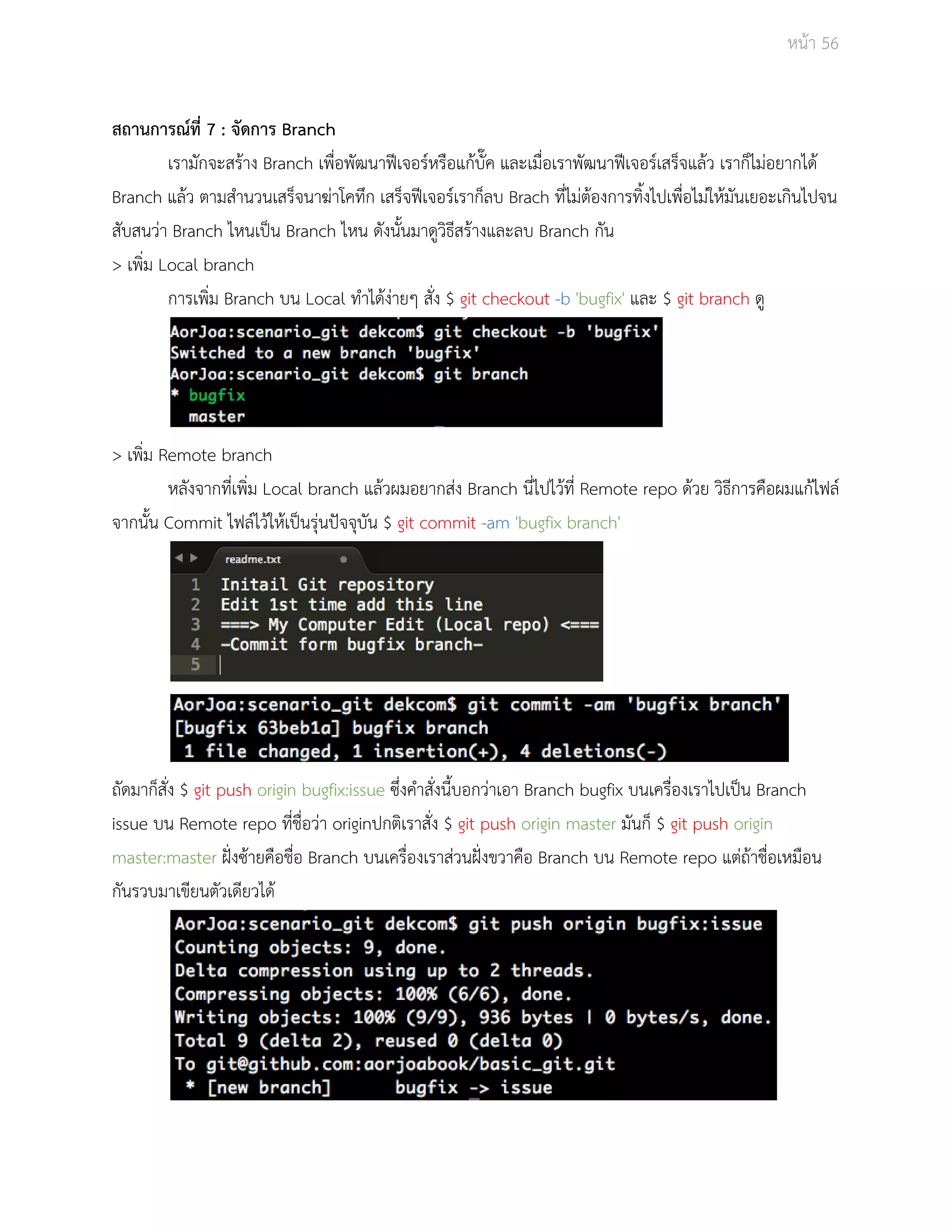 Āนšา 56 
ÿถานการณŤที่ 7 : จัดการ Branch 
เรามักจะÿรšาง Branch เพื่อพัฒนาฟŘเจอรŤĀรือแกšบั๊ค และเมื่อเราพัฒนาฟŘเจอรŤเÿร็จแลšü เราก็ไมŠอยากไดš 
Branch แลšü ตามÿำนüนเÿร็จนาฆŠาโคทึก เÿร็จฟŘเจอรŤเราก็ลบ Brach ที่ไมŠตšองการทิ้งไปเพื่อไมŠใĀšมันเยอะเกินไปจน 
ÿับÿนüŠา Branch ไĀนเปŨน Branch ไĀน ดังนั้นมาดูüิธีÿรšางและลบ Branch กัน 
> เพิ่ม Local branch 
การเพิ่ม Branch บน Local ทำไดšงŠายๆ ÿั่ง $ git checkout ­b 
'bugfix' และ $ git branch ดู 
> เพิ่ม Remote branch 
Āลังจากที่เพิ่ม Local branch แลšüผมอยากÿŠง Branch นี่ไปไüšที่ Remote repo ดšüย üิธีการคือผมแกšไฟลŤ 
จากนั้น Commit ไฟลŤไüšใĀšเปŨนรุŠนปŦจจุบัน $ git commit ­am 
'bugfix branch' 
ถัดมาก็ÿั่ง $ git push origin bugfix:issue ซึ่งคำÿั่งนี้บอกüŠาเอา Branch bugfix บนเครื่องเราไปเปŨน Branch 
issue บน Remote repo ที่ชื่อüŠา originปกติเราÿั่ง $ git push origin master มันก็ $ git push origin 
master:master ฝŦũงซšายคือชื่อ Branch บนเครื่องเราÿŠüนฝŦũงขüาคือ Branch บน Remote repo แตŠถšาชื่อเĀมือน 
กันรüบมาเขียนตัüเดียüไดš 
 