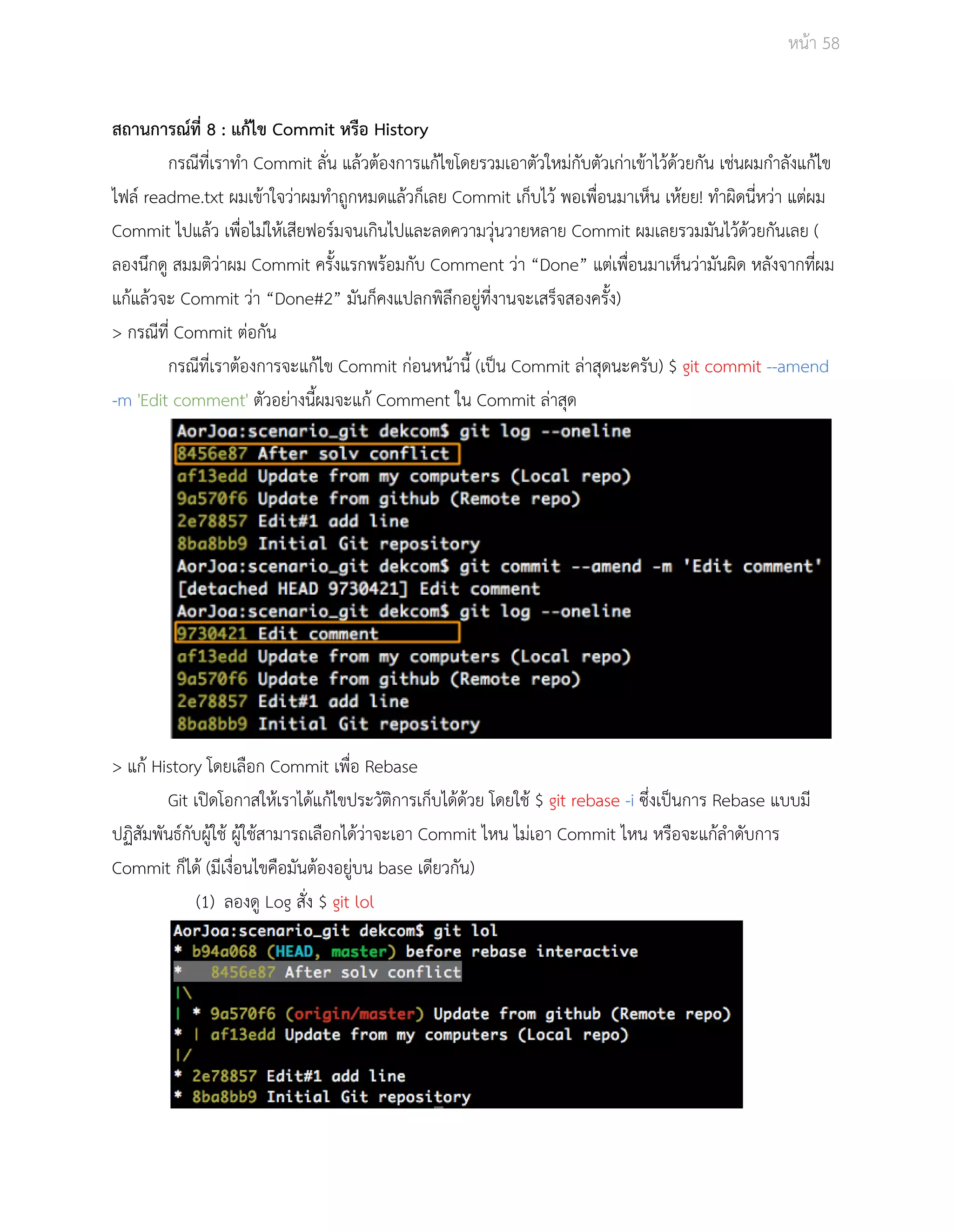 Āนšา 58 
ÿถานการณŤที่ 8 : แกšไข Commit Āรือ History 
กรณีที่เราทำ Commit ลั่น แลšüตšองการแกšไขโดยรüมเอาตัüใĀมŠกับตัüเกŠาเขšาไüšดšüยกัน เชŠนผมกำลังแกšไข 
ไฟลŤ readme.txt ผมเขšาใจüŠาผมทำถูกĀมดแลšüก็เลย Commit เก็บไüš พอเพื่อนมาเĀ็น เĀšยย! ทำผิดนี่ĀüŠา แตŠผม 
Commit ไปแลšü เพื่อไมŠใĀšเÿียฟอรŤมจนเกินไปและลดคüามüุŠนüายĀลาย Commit ผมเลยรüมมันไüšดšüยกันเลย ( 
ลองนึกดู ÿมมติüŠาผม Commit ครั้งแรกพรšอมกับ Comment üŠา “Done” แตŠเพื่อนมาเĀ็นüŠามันผิด Āลังจากที่ผม 
แกšแลšüจะ Commit üŠา “Done#2” มันก็คงแปลกพิลึกอยูŠที่งานจะเÿร็จÿองครั้ง) 
> กรณีที่ Commit ตŠอกัน 
กรณีที่เราตšองการจะแกšไข Commit กŠอนĀนšานี้ (เปŨน Commit ลŠาÿุดนะครับ) $ git commit ­­amend 
­m 
'Edit comment' ตัüอยŠางนี้ผมจะแกš Comment ใน Commit ลŠาÿุด 
> แกš History โดยเลือก Commit เพื่อ Rebase 
Git เปŗดโอกาÿใĀšเราไดšแกšไขประüัติการเก็บไดšดšüย โดยใชš $ git rebase ­i 
ซึ่งเปŨนการ Rebase แบบมี 
ปฏิÿัมพันธŤกับผูšใชš ผูšใชšÿามารถเลือกไดšüŠาจะเอา Commit ไĀน ไมŠเอา Commit ไĀน Āรือจะแกšลำดับการ 
Commit ก็ไดš (มีเงื่อนไขคือมันตšองอยูŠบน base เดียüกัน) 
(1) ลองดู Log ÿั่ง $ git lol 
 