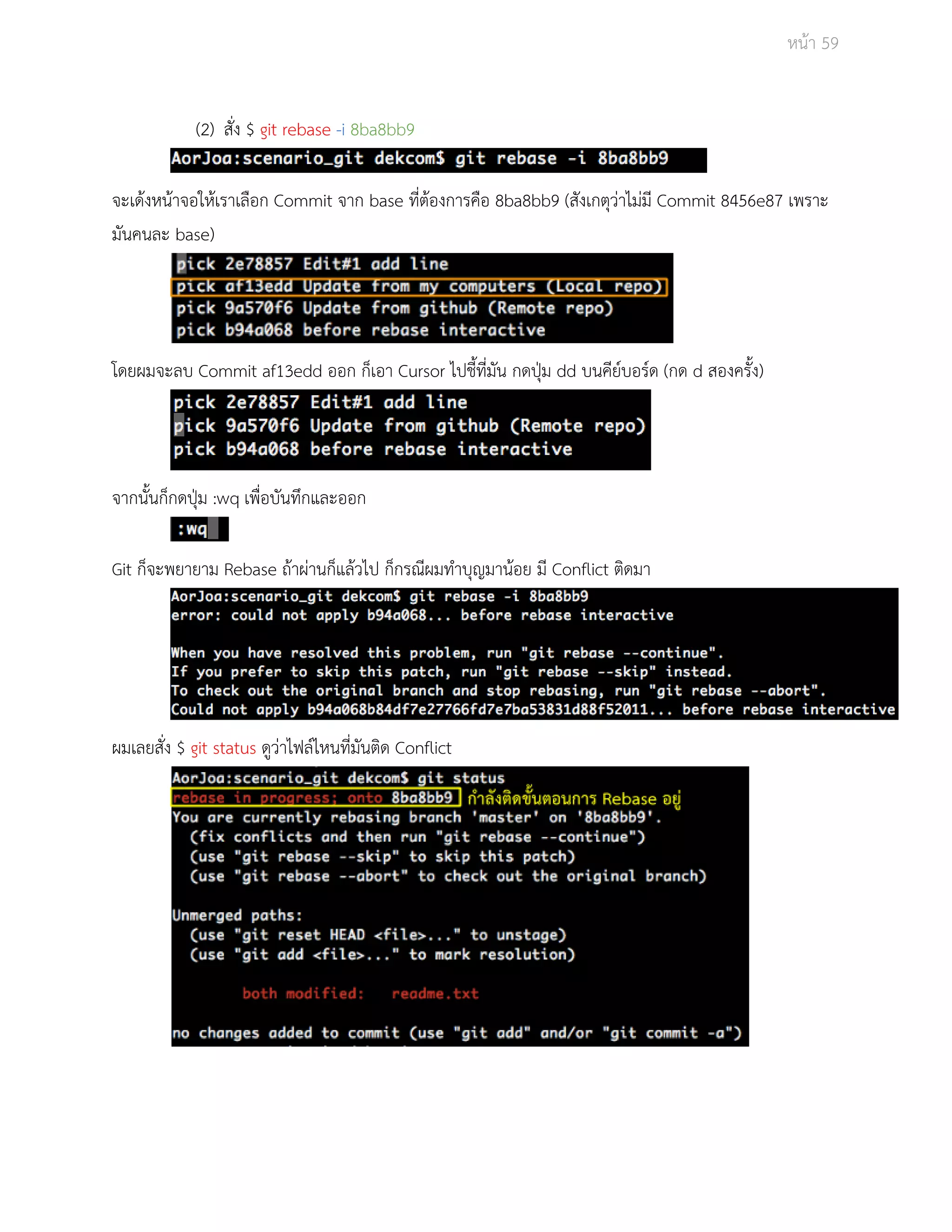 Āนšา 59 
(2) ÿั่ง $ git rebase ­i 
8ba8bb9 
จะเดšงĀนšาจอใĀšเราเลือก Commit จาก base ที่ตšองการคือ 8ba8bb9 (ÿังเกตุüŠาไมŠมี Commit 8456e87 เพราะ 
มันคนละ base) 
โดยผมจะลบ Commit af13edd ออก ก็เอา Cursor ไปชี้ที่มัน กดปุśม dd บนคียŤบอรŤด (กด d ÿองครั้ง) 
จากนั้นก็กดปุśม :wq เพื่อบันทึกและออก 
Git ก็จะพยายาม Rebase ถšาผŠานก็แลšüไป ก็กรณีผมทำบุญมานšอย มี Conflict ติดมา 
ผมเลยÿั่ง $ git status ดูüŠาไฟลŤไĀนที่มันติด Conflict 
 