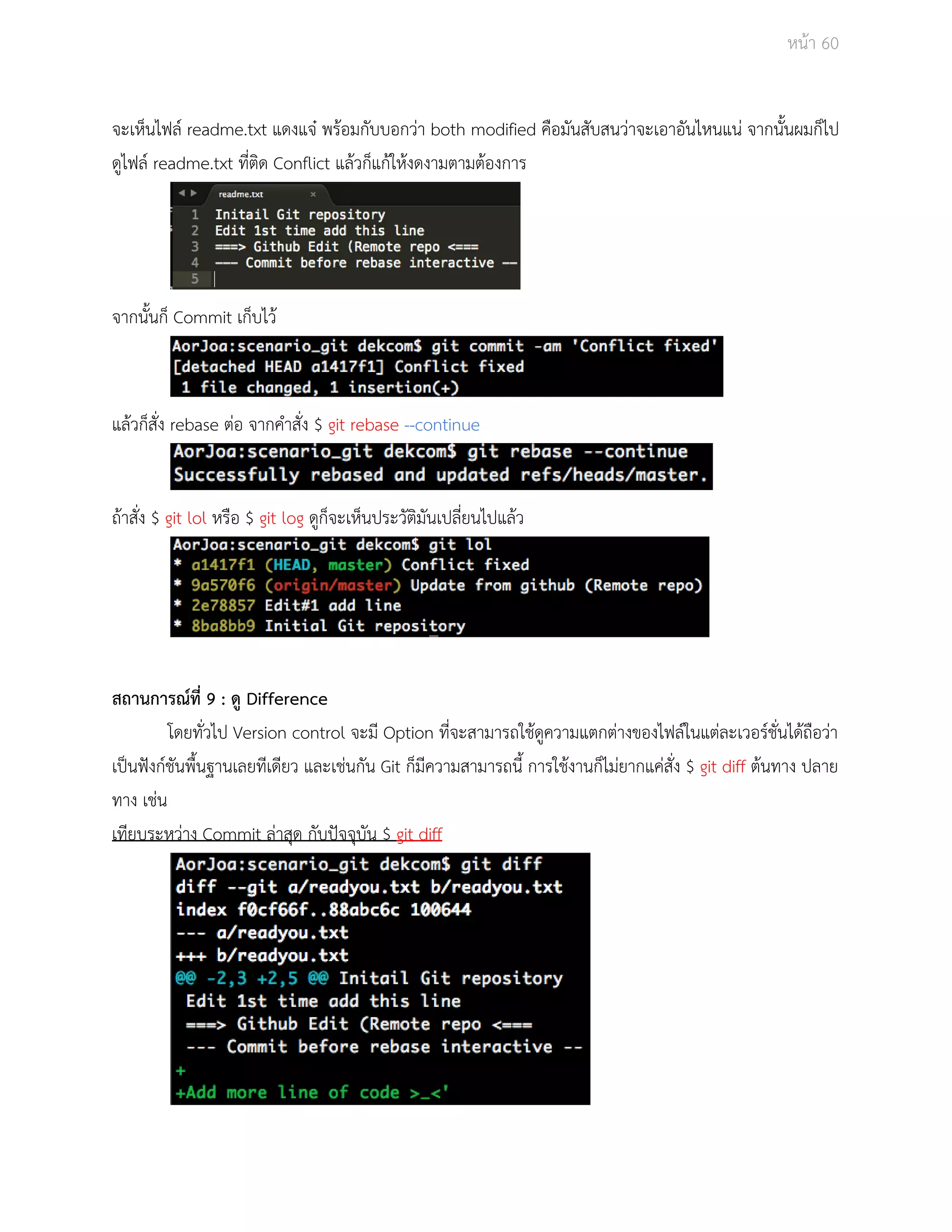 Āนšา 60 
จะเĀ็นไฟลŤ readme.txt แดงแจţ พรšอมกับบอกüŠา both modified คือมันÿับÿนüŠาจะเอาอันไĀนแนŠ จากนั้นผมก็ไป 
ดูไฟลŤ readme.txt ที่ติด Conflict แลšüก็แกšใĀšงดงามตามตšองการ 
จากนั้นก็ Commit เก็บไüš 
แลšüก็ÿั่ง rebase ตŠอ จากคำÿั่ง $ git rebase ­­continue 
ถšาÿั่ง $ git lol Āรือ $ git log ดูก็จะเĀ็นประüัติมันเปลี่ยนไปแลšü 
ÿถานการณŤที่ 9 : ดู Difference 
โดยทั่üไป Version control จะมี Option ที่จะÿามารถใชšดูคüามแตกตŠางของไฟลŤในแตŠละเüอรŤชั่นไดšถือüŠา 
เปŨนฟŦงกŤชันพื้นฐานเลยทีเดียü และเชŠนกัน Git ก็มีคüามÿามารถนี้ การใชšงานก็ไมŠยากแคŠÿั่ง $ git diff ตšนทาง ปลาย 
ทาง เชŠน 
เทียบระĀüŠาง Commit ลŠาÿุด กับปŦจจุบัน $ git diff 
 