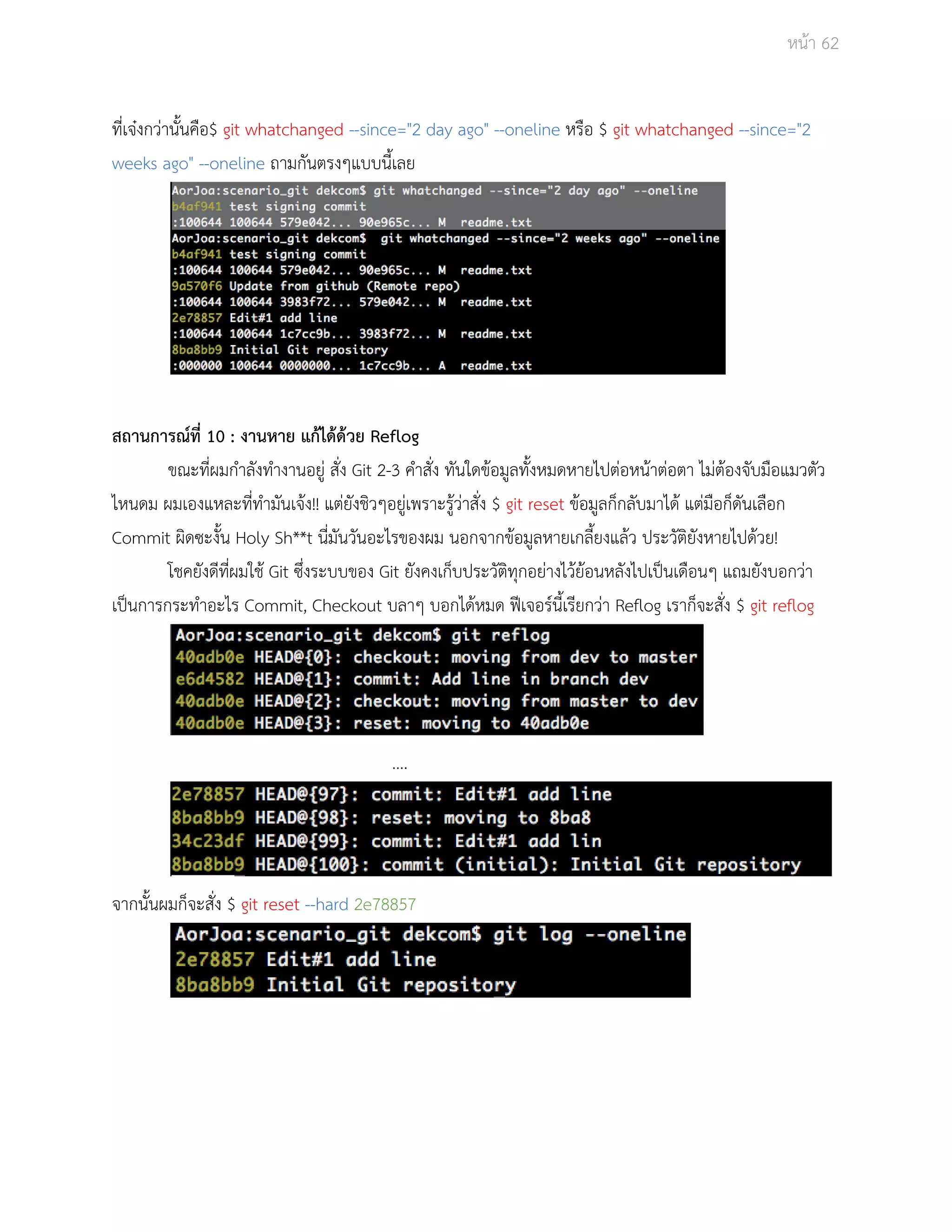 Āนšา 62 
ที่เจţงกüŠานั้นคือ$ git whatchanged ­­since=" 
2 day ago" ­­oneline 
Āรือ $ git whatchanged ­­since=" 
2 
weeks ago" ­­oneline 
ถามกันตรงๆแบบนี้เลย 
ÿถานการณŤที่ 10 : งานĀาย แกšไดšดšวย Reflog 
ขณะที่ผมกำลังทำงานอยูŠ ÿั่ง Git 2­3 
คำÿั่ง ทันใดขšอมูลทั้งĀมดĀายไปตŠอĀนšาตŠอตา ไมŠตšองจับมือแมüตัü 
ไĀนดม ผมเองแĀละที่ทำมันเจšง!! แตŠยังชิüๆอยูŠเพราะรูšüŠาÿั่ง $ git reset ขšอมูลก็กลับมาไดš แตŠมือก็ดันเลือก 
Commit ผิดซะงั้น Holy Sh**t นี่มันüันอะไรของผม นอกจากขšอมูลĀายเกลี้ยงแลšü ประüัติยังĀายไปดšüย! 
โชคยังดีที่ผมใชš Git ซึ่งระบบของ Git ยังคงเก็บประüัติทุกอยŠางไüšยšอนĀลังไปเปŨนเดือนๆ แถมยังบอกüŠา 
เปŨนการกระทำอะไร Commit, Checkout บลาๆ บอกไดšĀมด ฟŘเจอรŤนี้เรียกüŠา Reflog เราก็จะÿั่ง $ git reflog 
…. 
จากนั้นผมก็จะÿั่ง $ git reset ­­hard 
2e78857 
 