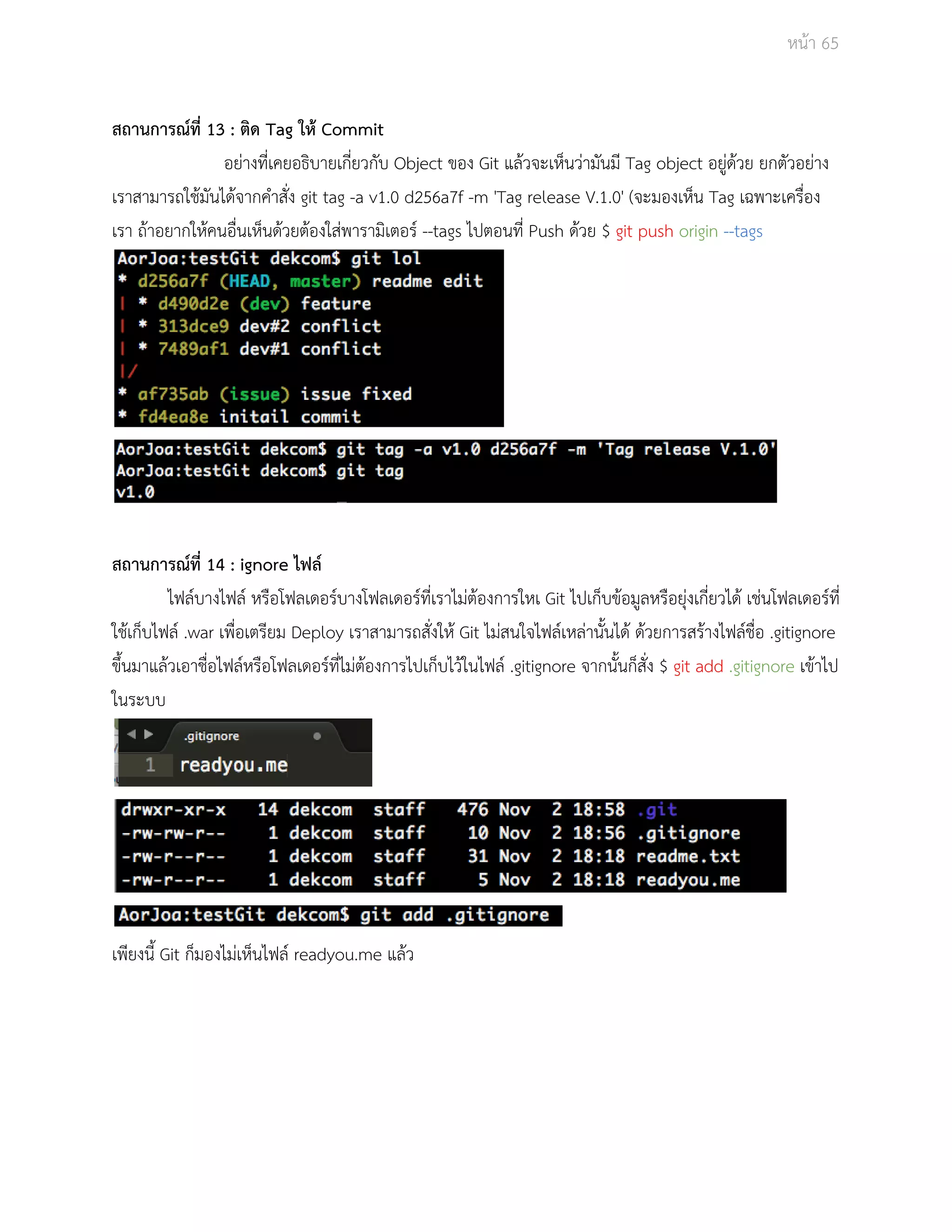 Āนšา 65 
ÿถานการณŤที่ 13 : ติด Tag ใĀš Commit 
อยŠางที่เคยอธิบายเกี่ยüกับ Object ของ Git แลšüจะเĀ็นüŠามันมี Tag object อยูŠดšüย ยกตัüอยŠาง 
เราÿามารถใชšมันไดšจากคำÿั่ง git tag ­a 
v1.0 d256a7f ­m 
'Tag release V.1.0' (จะมองเĀ็น Tag เฉพาะเครื่อง 
เรา ถšาอยากใĀšคนอื่นเĀ็นดšüยตšองใÿŠพารามิเตอรŤ ­­tags 
ไปตอนที่ Push ดšüย $ git push origin ­­tags 
ÿถานการณŤที่ 14 : ignore ไฟลŤ 
ไฟลŤบางไฟลŤ ĀรือโฟลเดอรŤบางโฟลเดอรŤที่เราไมŠตšองการใĀเ Git ไปเก็บขšอมูลĀรือยุŠงเกี่ยüไดš เชŠนโฟลเดอรŤที่ 
ใชšเก็บไฟลŤ .war เพื่อเตรียม Deploy เราÿามารถÿั่งใĀš Git ไมŠÿนใจไฟลŤเĀลŠานั้นไดš ดšüยการÿรšางไฟลŤชื่อ .gitignore 
ขึ้นมาแลšüเอาชื่อไฟลŤĀรือโฟลเดอรŤที่ไมŠตšองการไปเก็บไüšในไฟลŤ .gitignore จากนั้นก็ÿั่ง $ git add .gitignore เขšาไป 
ในระบบ 
เพียงนี้ Git ก็มองไมŠเĀ็นไฟลŤ readyou.me แลšü 
 