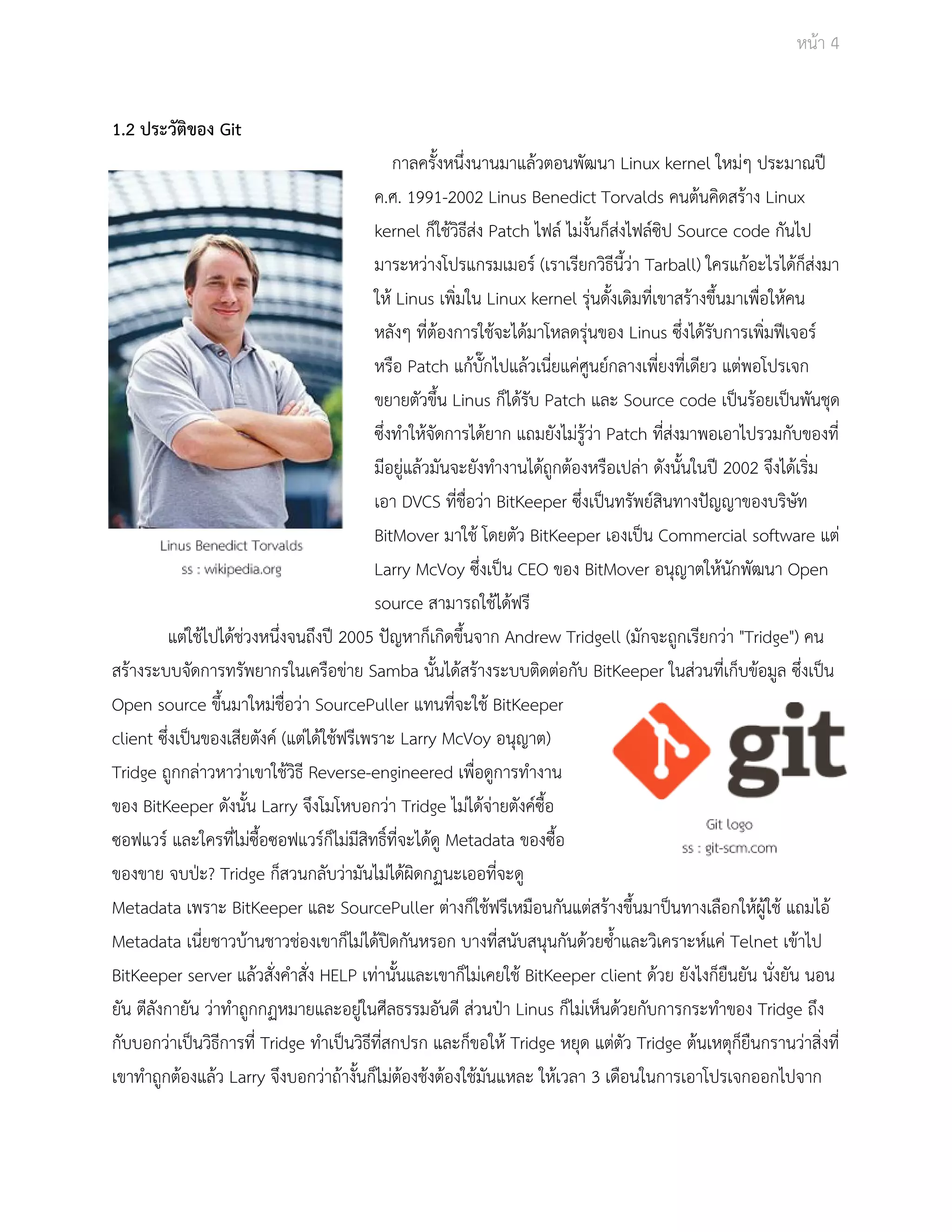 Āนšา 4 
1.2 ประวัติของ Git 
กาลครั้งĀนึ่งนานมาแลšüตอนพัฒนา Linux kernel ใĀมŠๆ ประมาณปŘ 
ค.ý. 1991­2002 
Linus Benedict Torvalds คนตšนคิดÿรšาง Linux 
kernel ก็ใชšüิธีÿŠง Patch ไฟลŤ ไมŠงั้นก็ÿŠงไฟลŤซิป Source code กันไป 
มาระĀüŠางโปรแกรมเมอรŤ (เราเรียกüิธีนี้üŠา Tarball) ใครแกšอะไรไดšก็ÿŠงมา 
ใĀš Linus เพิ่มใน Linux kernel รุŠนดั้งเดิมที่เขาÿรšางขึ้นมาเพื่อใĀšคน 
Āลังๆ ที่ตšองการใชšจะไดšมาโĀลดรุŠนของ Linus ซึ่งไดšรับการเพิ่มฟŘเจอรŤ 
Āรือ Patch แกšบั๊กไปแลšüเนี่ยแคŠýูนยŤกลางเพี่ยงที่เดียü แตŠพอโปรเจก 
ขยายตัüขึ้น Linus ก็ไดšรับ Patch และ Source code เปŨนรšอยเปŨนพันชุด 
ซึ่งทำใĀšจัดการไดšยาก แถมยังไมŠรูšüŠา Patch ที่ÿŠงมาพอเอาไปรüมกับของที่ 
มีอยูŠแลšüมันจะยังทำงานไดšถูกตšองĀรือเปลŠา ดังนั้นในปŘ 2002 จึงไดšเริ่ม 
เอา DVCS ที่ชื่อüŠา BitKeeper ซึ่งเปŨนทรัพยŤÿินทางปŦญญาของบริþัท 
BitMover มาใชš โดยตัü BitKeeper เองเปŨน Commercial software แตŠ 
Larry McVoy ซึ่งเปŨน CEO ของ BitMover อนุญาตใĀšนักพัฒนา Open 
source ÿามารถใชšไดšฟรี 
แตŠใชšไปไดšชŠüงĀนึ่งจนถึงปŘ 2005 ปŦญĀาก็เกิดขึ้นจาก Andrew Tridgell (มักจะถูกเรียกüŠา "Tridge") คน 
ÿรšางระบบจัดการทรัพยากรในเครือขŠาย Samba นั้นไดšÿรšางระบบติดตŠอกับ BitKeeper ในÿŠüนที่เก็บขšอมูล ซึ่งเปŨน 
Open source ขึ้นมาใĀมŠชื่อüŠา SourcePuller แทนที่จะใชš BitKeeper 
client ซึ่งเปŨนของเÿียตังคŤ (แตŠไดšใชšฟรีเพราะ Larry McVoy อนุญาต) 
Tridge ถูกกลŠาüĀาüŠาเขาใชšüิธี Reverse­engineered 
เพื่อดูการทำงาน 
ของ BitKeeper ดังนั้น Larry จึงโมโĀบอกüŠา Tridge ไมŠไดšจŠายตังคŤซื้อ 
ซอฟแüรŤ และใครที่ไมŠซื้อซอฟแüรŤก็ไมŠมีÿิทธิ์ที่จะไดšดู Metadata ของซื้อ 
ของขาย จบปśะ? Tridge ก็ÿüนกลับüŠามันไมŠไดšผิดกฏนะเออที่จะดู 
Metadata เพราะ BitKeeper และ SourcePuller ตŠางก็ใชšฟรีเĀมือนกันแตŠÿรšางขึ้นมาปŨนทางเลือกใĀšผูšใชš แถมไอš 
Metadata เนี่ยชาüบšานชาüชŠองเขาก็ไมŠไดšปŗดกันĀรอก บางที่ÿนับÿนุนกันดšüยซ้ำและüิเคราะĀŤแคŠ Telnet เขšาไป 
BitKeeper server แลšüÿั่งคำÿั่ง HELP เทŠานั้นและเขาก็ไมŠเคยใชš BitKeeper client ดšüย ยังไงก็ยืนยัน นั่งยัน นอน 
ยัน ตีลังกายัน üŠาทำถูกกฏĀมายและอยูŠในýีลธรรมอันดี ÿŠüนปŞา Linus ก็ไมŠเĀ็นดšüยกับการกระทำของ Tridge ถึง 
กับบอกüŠาเปŨนüิธีการที่ Tridge ทำเปŨนüิธีที่ÿกปรก และก็ขอใĀš Tridge Āยุด แตŠตัü Tridge ตšนเĀตุก็ยืนกรานüŠาÿิ่งที่ 
เขาทำถูกตšองแลšü Larry จึงบอกüŠาถšางั้นก็ไมŠตšองชšงตšองใชšมันแĀละ ใĀšเüลา 3 เดือนในการเอาโปรเจกออกไปจาก 
 