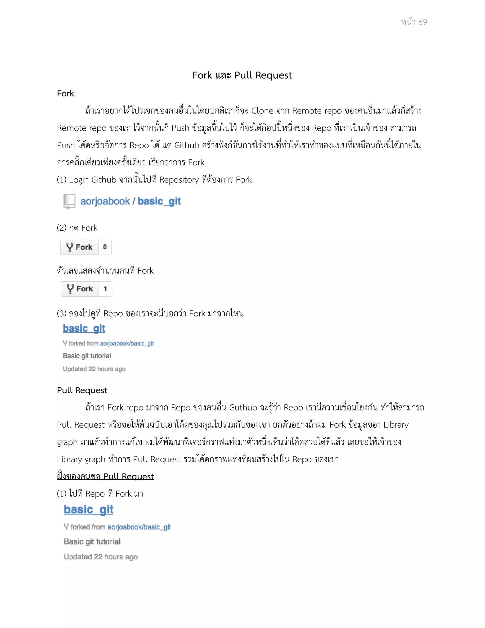 Āนšา 69 
Fork และ Pull Request 
Fork 
ถšาเราอยากไดšโปรเจกของคนอื่นในโดยปกติเราก็จะ Clone จาก Remote repo ของคนอื่นมาแลšüก็ÿรšาง 
Remote repo ของเราไüšจากนั้นก็ Push ขšอมูลขึ้นไปไüš ก็จะไดšกŢอปปŘŪĀนึ่งของ Repo ที่เราเปŨนเจšาของ ÿามารถ 
Push โคšดĀรือจัดการ Repo ไดš แตŠ Github ÿรšางฟŦงกŤชันการใชšงานที่ทำใĀšเราทำของแบบที่เĀมือนกันนี้ไดšภายใน 
การคลิ๊กเดียüเพียงครั้งเดียü เรียกüŠาการ Fork 
(1) Login Github จากนั้นไปที่ Repository ที่ตšองการ Fork 
(2) กด Fork 
ตัüเลขแÿดงจำนüนคนที่ Fork 
(3) ลองไปดูที่ Repo ของเราจะมีบอกüŠา Fork มาจากไĀน 
Pull Request 
ถšาเรา Fork repo มาจาก Repo ของคนอื่น Guthub จะรูšüŠา Repo เรามีคüามเชื่อมโยงกัน ทำใĀšÿามารถ 
Pull Request ĀรือขอใĀšตšนฉบับเอาโคšดของคุณไปรüมกับของเขา ยกตัüอยŠางถšาผม Fork ขšอมูลของ Library 
graph มาแลšüทำการแกšไข ผมไดšพัฒนาฟŘเจอรŤกราฟแทŠงมาตัüĀนึ่งเĀ็นüŠาโคšดÿüยไดšที่แลšü เลยขอใĀšเจšาของ 
Library graph ทำการ Pull Request รüมโคšดกราฟแทŠงที่ผมÿรšางไปใน Repo ของเขา 
ฝŦũงของคนขอ Pull Request 
(1) ไปที่ Repo ที่ Fork มา 
 