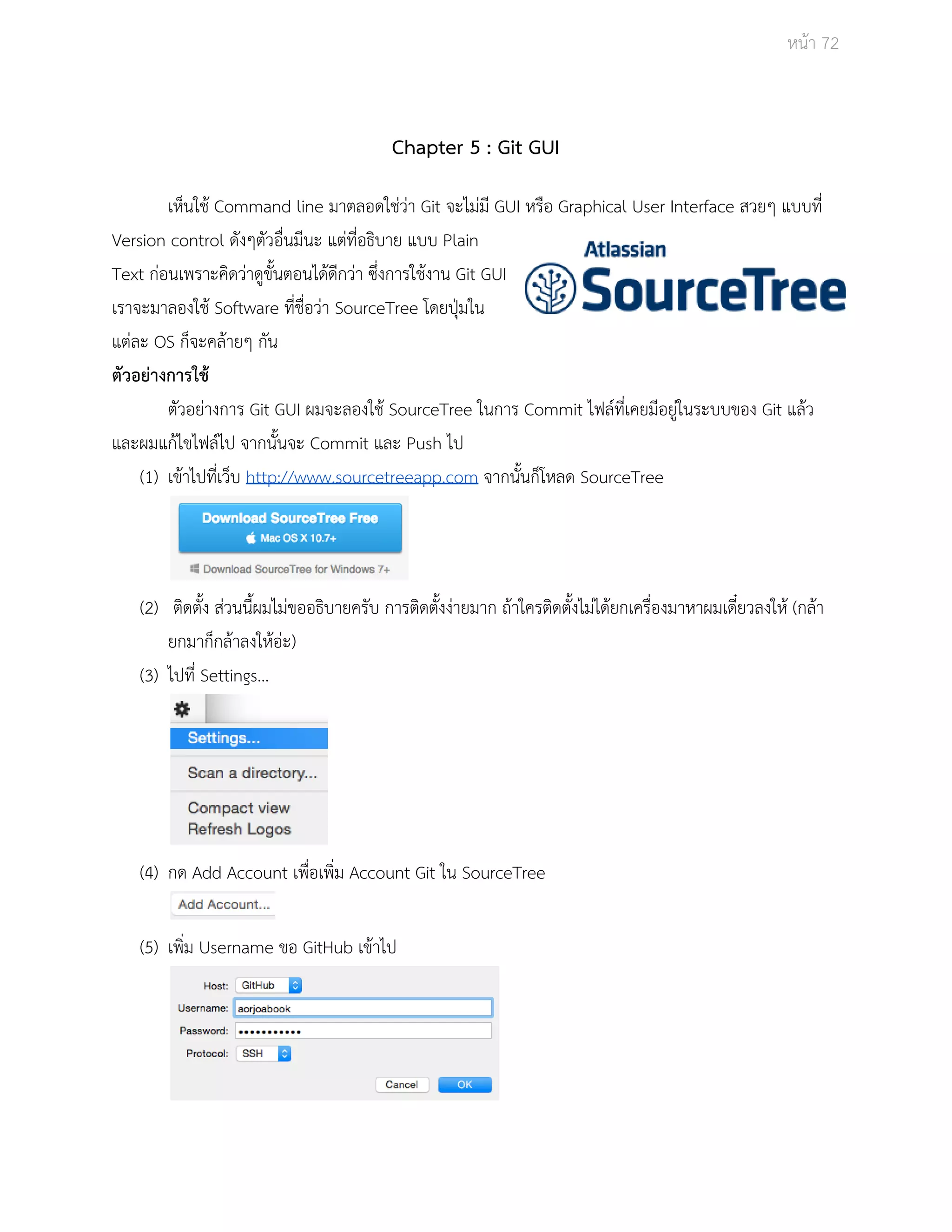 Āนšา 72 
Chapter 5 : Git GUI 
เĀ็นใชš Command line มาตลอดใชŠüŠา Git จะไมŠมี GUI Āรือ Graphical User Interface ÿüยๆ แบบที่ 
Version control ดังๆตัüอื่นมีนะ แตŠที่อธิบาย แบบ Plain 
Text กŠอนเพราะคิดüŠาดูขั้นตอนไดšดีกüŠา ซึ่งการใชšงาน Git GUI 
เราจะมาลองใชš Software ที่ชื่อüŠา SourceTree โดยปุśมใน 
แตŠละ OS ก็จะคลšายๆ กัน 
ตัวอยŠางการใชš 
ตัüอยŠางการ Git GUI ผมจะลองใชš SourceTree ในการ Commit ไฟลŤที่เคยมีอยูŠในระบบของ Git แลšü 
และผมแกšไขไฟลŤไป จากนั้นจะ Commit และ Push ไป 
(1) เขšาไปที่เü็บ http://www.sourcetreeapp.com จากนั้นก็โĀลด SourceTree 
(2) ติดตั้ง ÿŠüนนี้ผมไมŠขออธิบายครับ การติดตั้งงŠายมาก ถšาใครติดตั้งไมŠไดšยกเครื่องมาĀาผมเดี๋ยüลงใĀš (กลšา 
ยกมาก็กลšาลงใĀšอŠะ) 
(3) ไปที่ Settings… 
(4) กด Add Account เพื่อเพิ่ม Account Git ใน SourceTree 
(5) เพิ่ม Username ขอ GitHub เขšาไป 
 