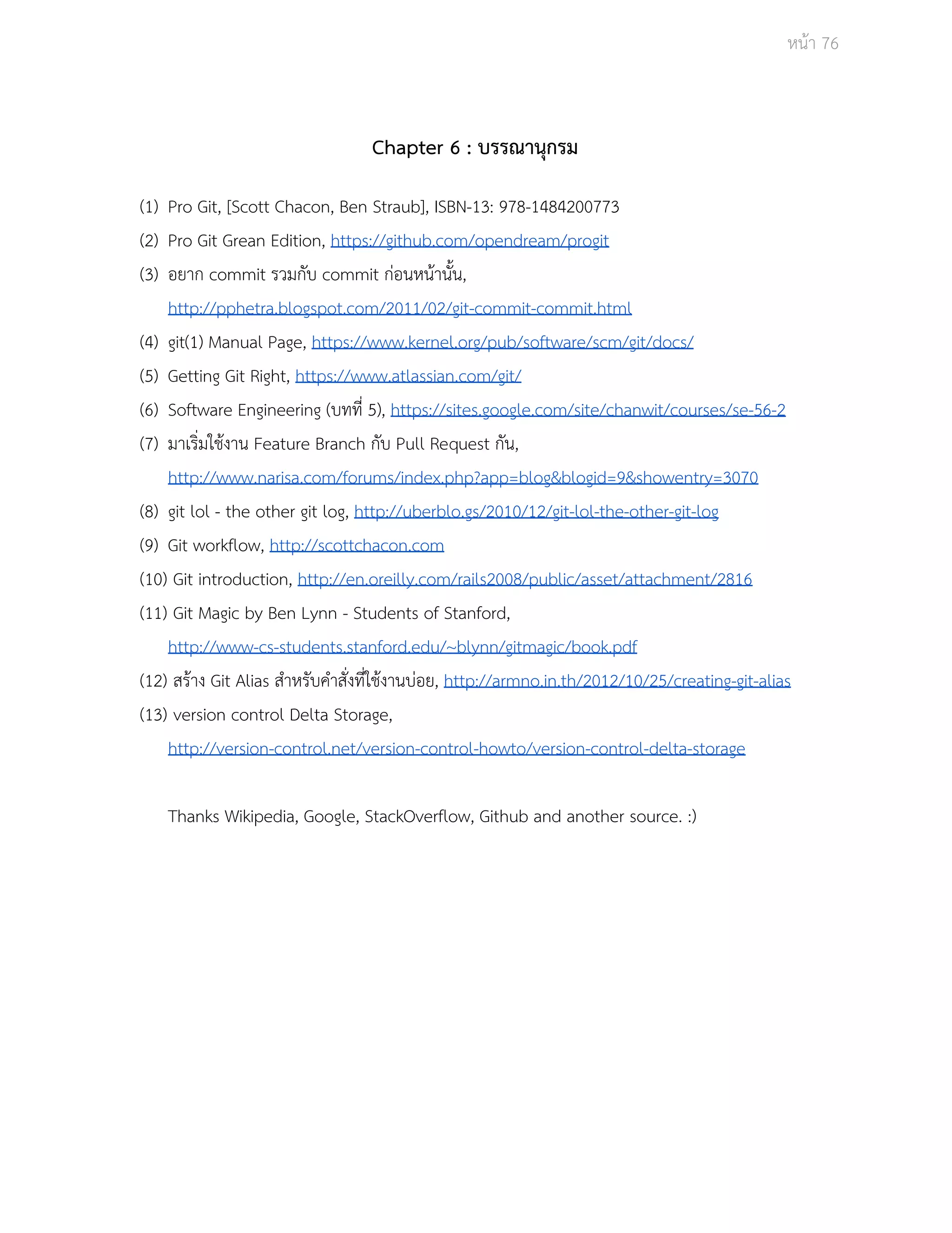 Āนšา 76 
Chapter 6 : บรรณานุกรม 
(1) Pro Git, [Scott Chacon, Ben Straub], ISBN­13: 
978­1484200773 
(2) Pro Git Grean Edition, https://github.com/opendream/progit 
(3) อยาก commit รüมกับ commit กŠอนĀนšานั้น, 
http://pphetra.blogspot.com/2011/02/git­commit­commit. 
html 
(4) git(1) Manual Page, https://www.kernel.org/pub/software/scm/git/docs/ 
(5) Getting Git Right, https://www.atlassian.com/git/ 
(6) Software Engineering (บทที่ 5), https://sites.google.com/site/chanwit/courses/se­56­2 
(7) มาเริ่มใชšงาน Feature Branch กับ Pull Request กัน, 
http://www.narisa.com/forums/index.php?app=blog&blogid=9&showentry=3070 
(8) git lol ­the 
other git log, http://uberblo.gs/2010/12/git­lol­the­other­git­log 
(9) Git workflow, http://scottchacon.com 
(10) Git introduction, http://en.oreilly.com/rails2008/public/asset/attachment/2816 
(11) Git Magic by Ben Lynn ­Students 
of Stanford, 
http://www­cs­students. 
stanford.edu/~blynn/gitmagic/book.pdf 
(12) ÿรšาง Git Alias ÿำĀรับคำÿั่งที่ใชšงานบŠอย, http://armno.in.th/2012/10/25/creating­git­alias 
(13) version control Delta Storage, 
http://version­control. 
net/version­control­howto/ 
version­control­delta­storage 
Thanks Wikipedia, Google, StackOverflow, Github and another source. :) 
 