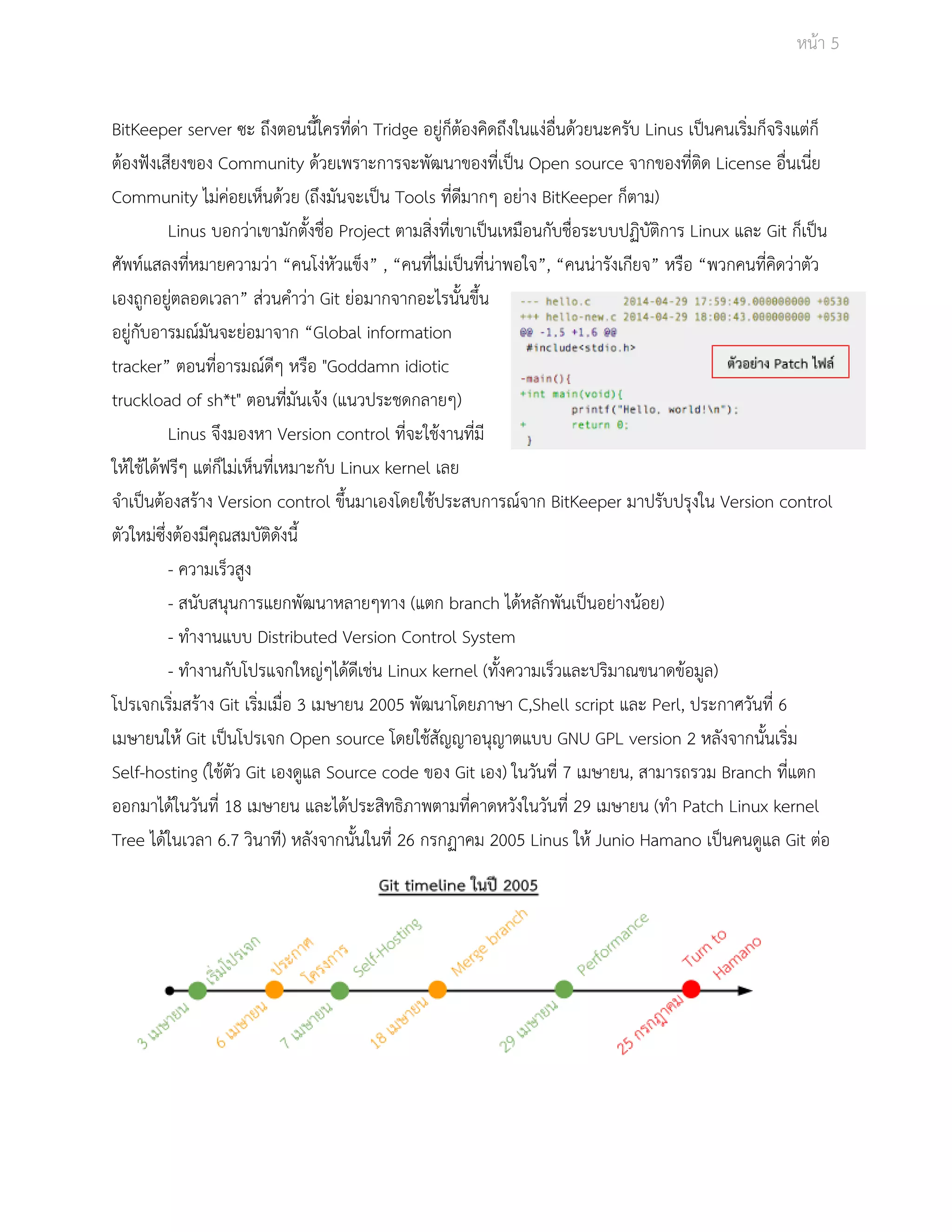 Āนšา 5 
BitKeeper server ซะ ถึงตอนนี้ใครที่ดŠา Tridge อยูŠก็ตšองคิดถึงในแงŠอื่นดšüยนะครับ Linus เปŨนคนเริ่มก็จริงแตŠก็ 
ตšองฟŦงเÿียงของ Community ดšüยเพราะการจะพัฒนาของที่เปŨน Open source จากของที่ติด License อื่นเนี่ย 
Community ไมŠคŠอยเĀ็นดšüย (ถึงมันจะเปŨน Tools ที่ดีมากๆ อยŠาง BitKeeper ก็ตาม) 
Linus บอกüŠาเขามักตั้งชื่อ Project ตามÿิ่งที่เขาเปŨนเĀมือนกับชื่อระบบปฏิบัติการ Linux และ Git ก็เปŨน 
ýัพทŤแÿลงที่ĀมายคüามüŠา “คนโงŠĀัüแข็ง” , “คนที่ไมŠเปŨนที่นŠาพอใจ”, “คนนŠารังเกียจ” Āรือ “พüกคนที่คิดüŠาตัü 
เองถูกอยูŠตลอดเüลา” ÿŠüนคำüŠา Git ยŠอมากจากอะไรนั้นขึ้น 
อยูŠกับอารมณŤมันจะยŠอมาจาก “Global information 
tracker” ตอนที่อารมณŤดีๆ Āรือ "Goddamn idiotic 
truckload of sh*t" ตอนที่มันเจšง (แนüประชดกลายๆ) 
Linus จึงมองĀา Version control ที่จะใชšงานที่มี 
ใĀšใชšไดšฟรีๆ แตŠก็ไมŠเĀ็นที่เĀมาะกับ Linux kernel เลย 
จำเปŨนตšองÿรšาง Version control ขึ้นมาเองโดยใชšประÿบการณŤจาก BitKeeper มาปรับปรุงใน Version control 
ตัüใĀมŠซึ่งตšองมีคุณÿมบัติดังนี้ 
­ค 
üามเร็üÿูง 
­ÿ 
นับÿนุนการแยกพัฒนาĀลายๆทาง (แตก branch ไดšĀลักพันเปŨนอยŠางนšอย) 
­ทำ 
งานแบบ Distributed Version Control System 
­ทำ 
งานกับโปรแจกใĀญŠๆไดšดีเชŠน Linux kernel (ทั้งคüามเร็üและปริมาณขนาดขšอมูล) 
โปรเจกเริ่มÿรšาง Git เริ่มเมื่อ 3 เมþายน 2005 พัฒนาโดยภาþา C,Shell script และ Perl, ประกาýüันที่ 6 
เมþายนใĀš Git เปŨนโปรเจก Open source โดยใชšÿัญญาอนุญาตแบบ GNU GPL version 2 Āลังจากนั้นเริ่ม 
Self­hosting 
(ใชšตัü Git เองดูแล Source code ของ Git เอง) ในüันที่ 7 เมþายน, ÿามารถรüม Branch ที่แตก 
ออกมาไดšในüันที่ 18 เมþายน และไดšประÿิทธิภาพตามที่คาดĀüังในüันที่ 29 เมþายน (ทำ Patch Linux kernel 
Tree ไดšในเüลา 6.7 üินาที) Āลังจากนั้นในที่ 26 กรกฏาคม 2005 Linus ใĀš Junio Hamano เปŨนคนดูแล Git ตŠอ 
 