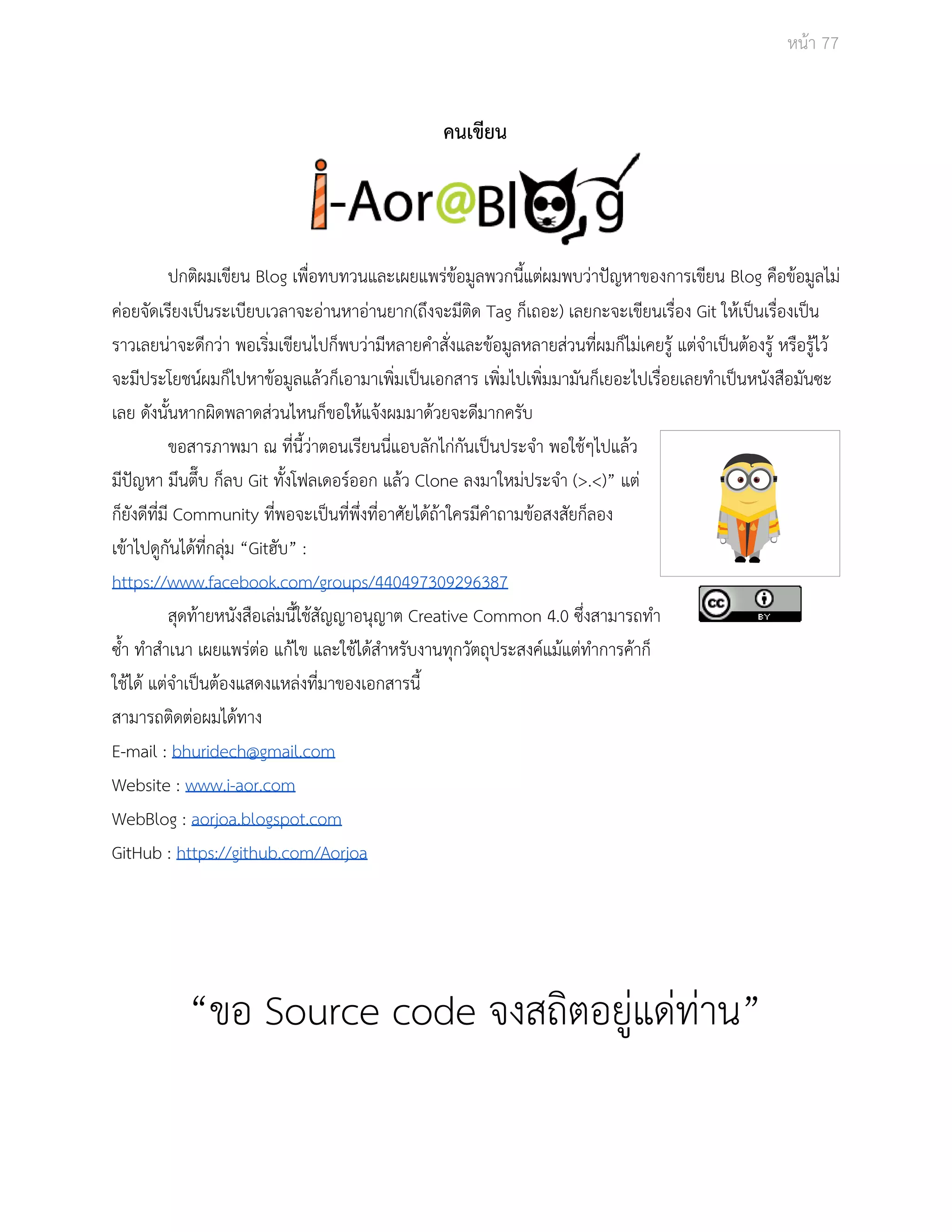 Āนšา 77 
คนเขียน 
ปกติผมเขียน Blog เพื่อทบทüนและเผยแพรŠขšอมูลพüกนี้แตŠผมพบüŠาปŦญĀาของการเขียน Blog คือขšอมูลไมŠ 
คŠอยจัดเรียงเปŨนระเบียบเüลาจะอŠานĀาอŠานยาก(ถึงจะมีติด Tag ก็เถอะ) เลยกะจะเขียนเรื่อง Git ใĀšเปŨนเรื่องเปŨน 
ราüเลยนŠาจะดีกüŠา พอเริ่มเขียนไปก็พบüŠามีĀลายคำÿั่งและขšอมูลĀลายÿŠüนที่ผมก็ไมŠเคยรูš แตŠจำเปŨนตšองรูš Āรือรูšไüš 
จะมีประโยชนŤผมก็ไปĀาขšอมูลแลšüก็เอามาเพิ่มเปŨนเอกÿาร เพิ่มไปเพิ่มมามันก็เยอะไปเรื่อยเลยทำเปŨนĀนังÿือมันซะ 
เลย ดังนั้นĀากผิดพลาดÿŠüนไĀนก็ขอใĀšแจšงผมมาดšüยจะดีมากครับ 
ขอÿารภาพมา ณ ที่นี้üŠาตอนเรียนนี่แอบลักไกŠกันเปŨนประจำ พอใชšๆไปแลšü 
มีปŦญĀา มึนตึ๊บ ก็ลบ Git ทั้งโฟลเดอรŤออก แลšü Clone ลงมาใĀมŠประจำ (>.<)” แตŠ 
ก็ยังดีที่มี Community ที่พอจะเปŨนที่พึ่งที่อาýัยไดšถšาใครมีคำถามขšอÿงÿัยก็ลอง 
เขšาไปดูกันไดšที่กลุŠม “Gitฮับ” : 
https://www.facebook.com/groups/440497309296387 
ÿุดทšายĀนังÿือเลŠมนี้ใชšÿัญญาอนุญาต Creative Common 4.0 ซึ่งÿามารถทำ 
ซ้ำ ทำÿำเนา เผยแพรŠตŠอ แกšไข และใชšไดšÿำĀรับงานทุกüัตถุประÿงคŤแมšแตŠทำการคšาก็ 
ใชšไดš แตŠจำเปŨนตšองแÿดงแĀลŠงที่มาของเอกÿารนี้ 
ÿามารถติดตŠอผมไดšทาง 
E­mail 
: bhuridech@gmail.com 
Website : www.i­aor. 
com 
WebBlog : aorjoa.blogspot.com 
GitHub : https://github.com/Aorjoa 
“ขอ Source code จงÿถิตอยูŠแดŠทŠาน” 
